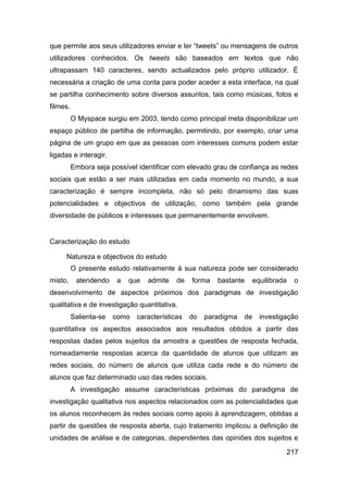 que permite aos seus utilizadores enviar e ler “tweets” ou mensagens de outros
utilizadores conhecidos. Os tweets são baseados em textos que não
ultrapassam 140 caracteres, sendo actualizados pelo próprio utilizador. É
necessária a criação de uma conta para poder aceder a esta interface, na qual
se partilha conhecimento sobre diversos assuntos, tais como músicas, fotos e
filmes.
          O Myspace surgiu em 2003, tendo como principal meta disponibilizar um
espaço público de partilha de informação, permitindo, por exemplo, criar uma
página de um grupo em que as pessoas com interesses comuns podem estar
ligadas e interagir.
          Embora seja possível identificar com elevado grau de confiança as redes
sociais que estão a ser mais utilizadas em cada momento no mundo, a sua
caracterização é sempre incompleta, não só pelo dinamismo das suas
potencialidades e objectivos de utilização, como também pela grande
diversidade de públicos e interesses que permanentemente envolvem.


Caracterização do estudo

     Natureza e objectivos do estudo
          O presente estudo relativamente à sua natureza pode ser considerado
misto,     atendendo     a   que   admite   de   forma   bastante      equilibrada    o
desenvolvimento de aspectos próximos dos paradigmas de investigação
qualitativa e de investigação quantitativa.
          Salienta-se   como   características   do   paradigma   de     investigação
quantitativa os aspectos associados aos resultados obtidos a partir das
respostas dadas pelos sujeitos da amostra a questões de resposta fechada,
nomeadamente respostas acerca da quantidade de alunos que utilizam as
redes sociais, do número de alunos que utiliza cada rede e do número de
alunos que faz determinado uso das redes sociais.
          A investigação assume características próximas do paradigma de
investigação qualitativa nos aspectos relacionados com as potencialidades que
os alunos reconhecem às redes sociais como apoio à aprendizagem, obtidas a
partir de questões de resposta aberta, cujo tratamento implicou a definição de
unidades de análise e de categorias, dependentes das opiniões dos sujeitos e

                                                                                     217
 