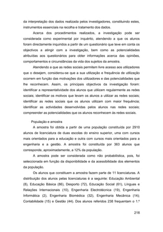 da interpretação dos dados realizada pelos investigadores, constituindo estes,
instrumentos essenciais na recolha e tratamento dos dados.
      Acerca dos procedimentos realizados, a investigação pode ser
considerada como experimental por inquérito, atendendo a que os alunos
foram directamente inquiridos a partir de um questionário que teve em conta os
objectivos a atingir com a investigação, bem como as potencialidades
atribuídas aos questionários para obter informações acerca das opiniões,
comportamentos e circunstâncias da vida dos sujeitos da amostra.
      Atendendo a que as redes sociais permitem livre acesso aos utilizadores
que o desejem, considerou-se que a sua utilização e frequência de utilização
ocorrem em função das motivações dos utilizadores e das potencialidades que
lhe reconhecem. Assim, os principais objectivos da investigação foram:
identificar a representatividade dos alunos que utilizam regularmente as redes
sociais; identificar os motivos que levam os alunos a utilizar as redes sociais;
identificar as redes sociais que os alunos utilizam com maior frequência;
identificar as actividades desenvolvidas pelos alunos nas redes sociais;
compreender as potencialidades que os alunos reconhecem às redes sociais.

     População e amostra
      A amostra foi obtida a partir de uma população constituída por 2910
alunos de licenciatura de duas escolas do ensino superior, uma com cursos
mais orientados para a educação e outra com cursos mais orientados para a
engenharia e a gestão. A amostra foi constituída por 363 alunos que
corresponde, aproximadamente, a 12% da população.
      A amostra pode ser considerada como não probabilística, pois, foi
seleccionada em função da disponibilidade e da acessibilidade dos elementos
da população.
      Os alunos que constituem a amostra fazem parte de 11 licenciaturas. A
distribuição dos alunos pelas licenciaturas é a seguinte: Educação Ambiental
(8), Educação Básica (86), Desporto (72), Educação Social (61), Línguas e
Relações Internacionais (10), Engenharia Electrotécnica (19), Engenharia
Informática (2), Engenharia Biomédica (32), Engenharia Mecânica (14);
Contabilidade (15) e Gestão (44). Dos alunos referidos 238 frequentam o 1.º


                                                                            218
 