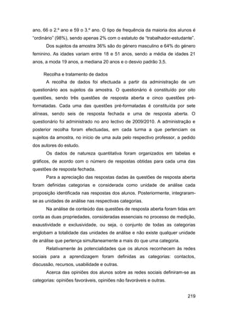 ano, 66 o 2.º ano e 59 o 3.º ano. O tipo de frequência da maioria dos alunos é
“ordinário” (98%), sendo apenas 2% com o estatuto de “trabalhador-estudante”.
      Dos sujeitos da amostra 36% são do género masculino e 64% do género
feminino. As idades variam entre 18 e 51 anos, sendo a média de idades 21
anos, a moda 19 anos, a mediana 20 anos e o desvio padrão 3,5.

     Recolha e tratamento de dados
      A recolha de dados foi efectuada a partir da administração de um
questionário aos sujeitos da amostra. O questionário é constituído por oito
questões, sendo três questões de resposta aberta e cinco questões pré-
formatadas. Cada uma das questões pré-formatadas é constituída por sete
alíneas, sendo seis de resposta fechada e uma de resposta aberta. O
questionário foi administrado no ano lectivo de 2009/2010. A administração e
posterior recolha foram efectuadas, em cada turma a que pertenciam os
sujeitos da amostra, no início de uma aula pelo respectivo professor, a pedido
dos autores do estudo.
      Os dados de natureza quantitativa foram organizados em tabelas e
gráficos, de acordo com o número de respostas obtidas para cada uma das
questões de resposta fechada.
      Para a apreciação das respostas dadas às questões de resposta aberta
foram definidas categorias e considerada como unidade de análise cada
proposição identificada nas respostas dos alunos. Posteriormente, integraram-
se as unidades de análise nas respectivas categorias.
      Na análise de conteúdo das questões de resposta aberta foram tidas em
conta as duas propriedades, consideradas essenciais no processo de medição,
exaustividade e exclusividade, ou seja, o conjunto de todas as categorias
englobam a totalidade das unidades de análise e não existe qualquer unidade
de análise que pertença simultaneamente a mais do que uma categoria.
      Relativamente às potencialidades que os alunos reconhecem às redes
sociais para a aprendizagem foram definidas as categorias: contactos,
discussão, recursos, usabilidade e outras.
      Acerca das opiniões dos alunos sobre as redes sociais definiram-se as
categorias: opiniões favoráveis, opiniões não favoráveis e outras.


                                                                          219
 