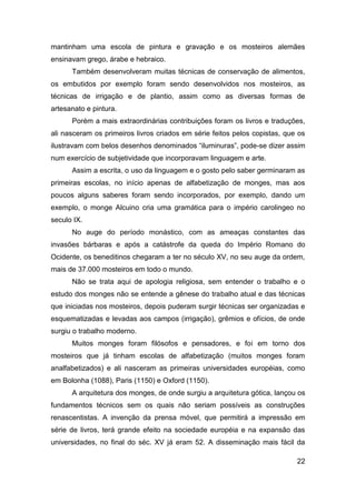 mantinham uma escola de pintura e gravação e os mosteiros alemães
ensinavam grego, árabe e hebraico.
      Também desenvolveram muitas técnicas de conservação de alimentos,
os embutidos por exemplo foram sendo desenvolvidos nos mosteiros, as
técnicas de irrigação e de plantio, assim como as diversas formas de
artesanato e pintura.
      Porém a mais extraordinárias contribuições foram os livros e traduções,
ali nasceram os primeiros livros criados em série feitos pelos copistas, que os
ilustravam com belos desenhos denominados “iluminuras”, pode-se dizer assim
num exercício de subjetividade que incorporavam linguagem e arte.
      Assim a escrita, o uso da linguagem e o gosto pelo saber germinaram as
primeiras escolas, no início apenas de alfabetização de monges, mas aos
poucos alguns saberes foram sendo incorporados, por exemplo, dando um
exemplo, o monge Alcuino cria uma gramática para o império carolingeo no
seculo IX.
      No auge do período monástico, com as ameaças constantes das
invasões bárbaras e após a catástrofe da queda do Império Romano do
Ocidente, os beneditinos chegaram a ter no século XV, no seu auge da ordem,
mais de 37.000 mosteiros em todo o mundo.
      Não se trata aqui de apologia religiosa, sem entender o trabalho e o
estudo dos monges não se entende a gênese do trabalho atual e das técnicas
que iniciadas nos mosteiros, depois puderam surgir técnicas ser organizadas e
esquematizadas e levadas aos campos (irrigação), grêmios e ofícios, de onde
surgiu o trabalho moderno.
      Muitos monges foram filósofos e pensadores, e foi em torno dos
mosteiros que já tinham escolas de alfabetização (muitos monges foram
analfabetizados) e ali nasceram as primeiras universidades européias, como
em Bolonha (1088), Paris (1150) e Oxford (1150).
      A arquitetura dos monges, de onde surgiu a arquitetura gótica, lançou os
fundamentos técnicos sem os quais não seriam possíveis as construções
renascentistas. A invenção da prensa móvel, que permitirá a impressão em
série de livros, terá grande efeito na sociedade européia e na expansão das
universidades, no final do séc. XV já eram 52. A disseminação mais fácil da

                                                                            22
 