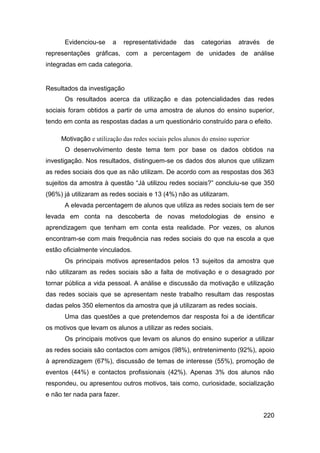 Evidenciou-se     a    representatividade    das    categorias    através   de
representações gráficas, com a percentagem de unidades de análise
integradas em cada categoria.


Resultados da investigação
      Os resultados acerca da utilização e das potencialidades das redes
sociais foram obtidos a partir de uma amostra de alunos do ensino superior,
tendo em conta as respostas dadas a um questionário construído para o efeito.

     Motivação e utilização das redes sociais pelos alunos do ensino superior
      O desenvolvimento deste tema tem por base os dados obtidos na
investigação. Nos resultados, distinguem-se os dados dos alunos que utilizam
as redes sociais dos que as não utilizam. De acordo com as respostas dos 363
sujeitos da amostra à questão “Já utilizou redes sociais?” concluiu-se que 350
(96%) já utilizaram as redes sociais e 13 (4%) não as utilizaram.
      A elevada percentagem de alunos que utiliza as redes sociais tem de ser
levada em conta na descoberta de novas metodologias de ensino e
aprendizagem que tenham em conta esta realidade. Por vezes, os alunos
encontram-se com mais frequência nas redes sociais do que na escola a que
estão oficialmente vinculados.
      Os principais motivos apresentados pelos 13 sujeitos da amostra que
não utilizaram as redes sociais são a falta de motivação e o desagrado por
tornar pública a vida pessoal. A análise e discussão da motivação e utilização
das redes sociais que se apresentam neste trabalho resultam das respostas
dadas pelos 350 elementos da amostra que já utilizaram as redes sociais.
      Uma das questões a que pretendemos dar resposta foi a de identificar
os motivos que levam os alunos a utilizar as redes sociais.
      Os principais motivos que levam os alunos do ensino superior a utilizar
as redes sociais são contactos com amigos (98%), entretenimento (92%), apoio
à aprendizagem (67%), discussão de temas de interesse (55%), promoção de
eventos (44%) e contactos profissionais (42%). Apenas 3% dos alunos não
respondeu, ou apresentou outros motivos, tais como, curiosidade, socialização
e não ter nada para fazer.


                                                                                  220
 