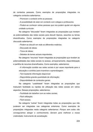 de contactos pessoais. Como exemplos de proposições integradas na
categoria contactos salientamos:
      - Promover o contacto entre as pessoas.
      - A possibilidade de estar em contacto com colegas e professores.
      - Podem-se conhecer várias pessoas que nos podem ajudar em alguma
      unidade curricular.
      Na categoria “discussão” foram integradas as proposições que revelam
as potencialidades das redes sociais para discutir tópicos, assuntos ou temas
diversificados. Como exemplos de proposições integradas na categoria
discussão salientamos:
      - Podem-se discutir em rede as diferentes matérias;
      - Discussão de ideias;
      - Troca de ideias;
      - Debates de temas actuais importantes.
      Na categoria “recursos” foram integradas as proposições que revelam as
potencialidades das redes sociais no acesso, armazenamento, disponibilização
e partilha de recursos diversificados. Como exemplos, salientamos:
      - A informação contida nas redes sociais é por vezes importante para a
      educação e contribui para incentivar a aprendizagem;
      - Tem bastante informação disponível;
      - Disponibiliza grande quantidade de informação;
      - Disponibilidade de conteúdos gerais.
      Na categoria “usabilidade” foram integradas as proposições que
traduziam facilidade ou rapidez de utilização das redes sociais em vários
aspectos. Dessas proposições, salientamos:
      - Facilidade de trabalhar com as redes sociais;
      - Fácil utilização;
      - Fácil acesso.
      Na categoria “outras” foram integradas todas as proposições que não
puderam ser integradas nas categorias anteriores. Como exemplos de
proposições integradas nesta categoria salientamos: Porque sem estas não
conseguíamos alargar o conhecimento; Servem para melhorar a nossa
criatividade; Instrumento de socialização.

                                                                          224
 