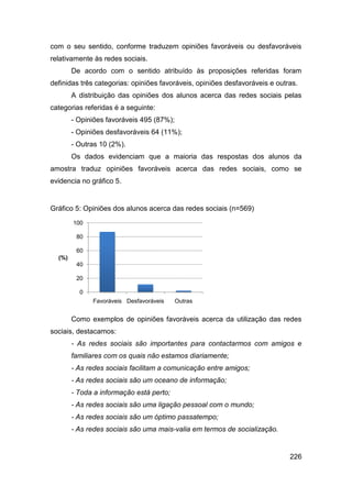 com o seu sentido, conforme traduzem opiniões favoráveis ou desfavoráveis
relativamente às redes sociais.
        De acordo com o sentido atribuído às proposições referidas foram
definidas três categorias: opiniões favoráveis, opiniões desfavoráveis e outras.
        A distribuição das opiniões dos alunos acerca das redes sociais pelas
categorias referidas é a seguinte:
        - Opiniões favoráveis 495 (87%);
        - Opiniões desfavoráveis 64 (11%);
        - Outras 10 (2%).
        Os dados evidenciam que a maioria das respostas dos alunos da
amostra traduz opiniões favoráveis acerca das redes sociais, como se
evidencia no gráfico 5.


Gráfico 5: Opiniões dos alunos acerca das redes sociais (n=569)
        100

         80

         60
  (%)
         40

         20

          0
              Favoráveis Desfavoráveis     Outras


        Como exemplos de opiniões favoráveis acerca da utilização das redes
sociais, destacamos:
        - As redes sociais são importantes para contactarmos com amigos e
        familiares com os quais não estamos diariamente;
        - As redes sociais facilitam a comunicação entre amigos;
        - As redes sociais são um oceano de informação;
        - Toda a informação está perto;
        - As redes sociais são uma ligação pessoal com o mundo;
        - As redes sociais são um óptimo passatempo;
        - As redes sociais são uma mais-valia em termos de socialização.


                                                                             226
 