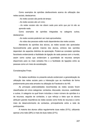 Como exemplos de opiniões desfavoráveis acerca da utilização das
redes sociais, destacamos:
      - As redes sociais são perda de tempo;
      - As redes sociais são um vício;
      - As redes sociais não me dizem nada pois acho que por lá não se
      aprende nada.
      Como       exemplos    de   opiniões   integradas   na   categoria   outras,
destacamos:
      - As redes sociais poderiam ser mais aproveitadas;
      - As vidas das pessoas estão muito dependentes das redes sociais.
      Atendendo às opiniões dos alunos, as redes sociais são apreciadas
favoravelmente pela grande maioria dos alunos, embora tais opiniões
dependam de aspectos distintos de apreciação. Podem-se constatar opiniões
favoráveis evidenciando a facilidade de ligação de cada pessoa com o mundo,
assim como outras que evidenciam a quantidade de recursos sempre
disponíveis para os mais variados fins e a facilidade de ligações entre as
pessoas como um meio de socialização.


Considerações Finais


      Os dados recolhidos no presente estudo evidenciam a generalização da
utilização das redes sociais para a interacção que se manifesta de forma
predominante para esta amostra na utilização do Facebook e do Hi5.
      As principais potencialidades reconhecidas às redes sociais foram
classificadas em cinco categorias: contactos, discussão, recursos, usabilidade
e outras. A categoria na qual foram incluídas o maior número de opiniões é a
de recursos, seguida de contactos, o que reforça a ideia que os alunos
atribuem grande importância às redes sociais como fonte de recursos e como
meio de desenvolvimento de contactos, principalmente entre a rede de
participantes.
      A maioria dos alunos utiliza regularmente duas redes (51%), utilizando
apenas uma rede (28%) e mais de duas redes (21%).



                                                                              227
 