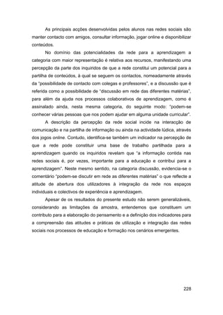 As principais acções desenvolvidas pelos alunos nas redes sociais são
manter contacto com amigos, consultar informação, jogar online e disponibilizar
conteúdos.
      No domínio das potencialidades da rede para a aprendizagem a
categoria com maior representação é relativa aos recursos, manifestando uma
percepção da parte dos inquiridos de que a rede constitui um potencial para a
partilha de conteúdos, à qual se seguem os contactos, nomeadamente através
da “possibilidade de contacto com colegas e professores”, e a discussão que é
referida como a possibilidade de “discussão em rede das diferentes matérias”,
para além da ajuda nos processos colaborativos de aprendizagem, como é
assinalado ainda, nesta mesma categoria, do seguinte modo: “podem-se
conhecer várias pessoas que nos podem ajudar em alguma unidade curricular”.
      A descrição da percepção da rede social incide na interacção de
comunicação e na partilha de informação ou ainda na actividade lúdica, através
dos jogos online. Contudo, identifica-se também um indicador na percepção de
que a rede pode constituir uma base de trabalho partilhada para a
aprendizagem quando os inquiridos revelam que “a informação contida nas
redes sociais é, por vezes, importante para a educação e contribui para a
aprendizagem”. Neste mesmo sentido, na categoria discussão, evidencia-se o
comentário “podem-se discutir em rede as diferentes matérias” o que reflecte a
atitude de abertura dos utilizadores à integração da rede nos espaços
individuais e colectivos de experiência e aprendizagem.
      Apesar de os resultados do presente estudo não serem generalizáveis,
considerando as limitações da amostra, entendemos que constituem um
contributo para a elaboração do pensamento e a definição dos indicadores para
a compreensão das atitudes e práticas de utilização e integração das redes
sociais nos processos de educação e formação nos cenários emergentes.




                                                                           228
 