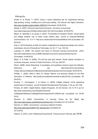 Bibliografia
Arnold, N. & Paulus, T. (2010). Using a social networking site for experiential learning:
Appropriating, lurking, modeling and community building. The Internet and Higher Education.
http://www.citeulike.org/journal/els-10967516 (Consultado: 02-09-2010).
Attwell, G. (2007). Personal Learning Environments - the future of eLearning?.
www.elearningeuropa.info/files/media/media11561.pdf (Consultado: 20-09-2010).
Ellison, N., Steinfield, C. & Lampe, C. (2007). The benefits of Facebook "friends": Social capital
and college students' use of online social network sites. Journal of Computer-Mediated
Communication, vol. 12 nº 4. http://jcmc.indiana.edu/vol12/issue4/ellison.html (Consultado: 06-
05-2010).
Gray, K. (2010).Students as Web 2.0 authors: Implications for assessment design and conduct.
Australasian Journal of Educational Technology, vol. 26, nº 1, pp. 105-122.
Lubensky, R. (2006). The present and future of Personal Learning Environments                  (PLE).
http://www.deliberations.com.au/2006/12/present-and-future-of-personal-learning.html
(Consultado: 14-09-2010).
Mayer, A. & Puller, S. (2008). The old boy (and girl) network: Social network formation on
university campuses. Journal of Public Economics, nº 92. pp. 329-347.
Ofcom, (2008). Social Networking: A quantitative and qualitative research report into attitudes,
behaviours                 and                use.                http://www.ofcom.org.uk/advice
/media_literacy/medlitpub/medlitpubrss/socialnetworking/report.pdf (Consultado: 06-05-2010).
O'Reilly, T. (2005). What Is Web 2.0, Design Patterns and Business Models for the Next
Generation of Software. http://oreilly.com/web2/archive/what-is-web-20.html (Consultado: 09-
05-2010).
Pempek, T., Yermolayeva, Y. & Calvert, S. (2009). College students' social networking
experiences on Facebook. Journal of Applied Developmental Psychology, nº 30,.pp. 227–238.
Prensky, M. (2001). Digital Natives, Digital Immigrants. On the Horizon, Vol. 9, Nº 5, pp.1-6.
http://www.marcprensky.com/writing/Prensky%20-
%20Digital%20Natives,%20Digital%20Immigrants%20-%20Part1.pdf (consultado em 05-08-
2010).
Siemens,     G.   (2004)    Connectivism:    A    Learning    Theory    for   the    Digital     Age
http://www.elearnspace.org/Articles/connectivism.htm (consultado em 25.10.2010).
Siemens, G. (2005). Connectivism: Learning as Network-Creation
http://www.astd.org/LC/2005/1105_seimens.htm (consultado em
25.10.2010).
Velasco, K. (2010). Learn: Making learning personal. Training Journal, February,    pp. 24-28.




                                                                                                229
 