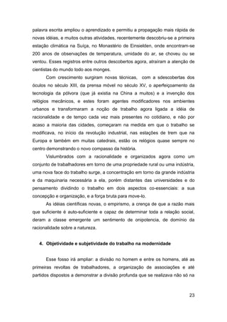 palavra escrita ampliou o aprendizado e permitiu a propagação mais rápida de
novas idéias, e muitos outras atividades, recentemente descobriu-se a primeira
estação climática na Suíça, no Monastério de Einsielden, onde encontram-se
200 anos de observações de temperatura, umidade do ar, se choveu ou se
ventou. Esses registros entre outros descobertos agora, atraíram a atenção de
cientistas do mundo todo aos monges.
      Com crescimento surgiram novas técnicas, com a sdescobertas dos
óculos no século XIII, da prensa móvel no século XV, o aperfeiçoamento da
tecnologia da pólvora (que já existia na China a muitos) e a invenção dos
relógios mecânicos, e estes foram agentes modificadores nos ambientes
urbanos e transformaram a noção de trabalho agora ligada a idéia de
racionalidade e de tempo cada vez mais presentes no cotidiano, e não por
acaso a maioria das cidades, começaram na medida em que o trabalho se
modificava, no início da revolução industrial, nas estações de trem que na
Europa e também em muitas catedrais, estão os relógios quase sempre no
centro demonstrando o novo compasso da história.
      Vislumbrados com a racionalidade e organizados agora como um
conjunto de trabalhadores em torno de uma propriedade rural ou uma indústria,
uma nova face do trabalho surge, a concentração em torno da grande indústria
e da maquinaria necessária a ela, porém distantes das universidades e do
pensamento dividindo o trabalho em dois aspectos co-essenciais: a sua
concepção e organização, e a força bruta para move-lo.
      As idéias científicas novas, o empirismo, a crença de que a razão mais
que suficiente é auto-suficiente e capaz de determinar toda a relação social,
deram a classe emergente um sentimento de onipotencia, de domínio da
racionalidade sobre a natureza.


   4. Objetividade e subjetividade do trabalho na modernidade


      Esse fosso irá ampliar: a divisão no homem e entre os homens, até as
primeiras revoltas de trabalhadores, a organização de associações e até
partidos dispostos a demonstrar a divisão profunda que se realizava não só na



                                                                           23
 
