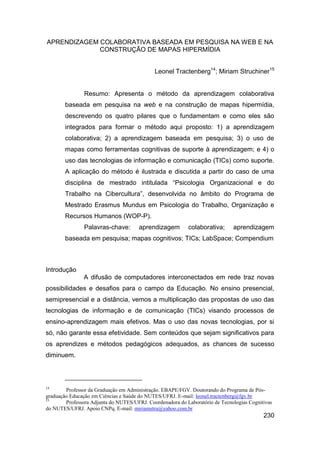 APRENDIZAGEM COLABORATIVA BASEADA EM PESQUISA NA WEB E NA
             CONSTRUÇÃO DE MAPAS HIPERMÍDIA


                                             Leonel Tractenberg14; Miriam Struchiner15


                Resumo: Apresenta o método da aprendizagem colaborativa
        baseada em pesquisa na web e na construção de mapas hipermídia,
        descrevendo os quatro pilares que o fundamentam e como eles são
        integrados para formar o método aqui proposto: 1) a aprendizagem
        colaborativa; 2) a aprendizagem baseada em pesquisa; 3) o uso de
        mapas como ferramentas cognitivas de suporte à aprendizagem; e 4) o
        uso das tecnologias de informação e comunicação (TICs) como suporte.
        A aplicação do método é ilustrada e discutida a partir do caso de uma
        disciplina de mestrado intitulada “Psicologia Organizacional e do
        Trabalho na Cibercultura”, desenvolvida no âmbito do Programa de
        Mestrado Erasmus Mundus em Psicologia do Trabalho, Organização e
        Recursos Humanos (WOP-P).
                Palavras-chave:        aprendizagem        colaborativa;      aprendizagem
        baseada em pesquisa; mapas cognitivos; TICs; LabSpace; Compendium



Introdução
               A difusão de computadores interconectados em rede traz novas
possibilidades e desafios para o campo da Educação. No ensino presencial,
semipresencial e a distância, vemos a multiplicação das propostas de uso das
tecnologias de informação e de comunicação (TICs) visando processos de
ensino-aprendizagem mais efetivos. Mas o uso das novas tecnologias, por si
só, não garante essa efetividade. Sem conteúdos que sejam significativos para
os aprendizes e métodos pedagógicos adequados, as chances de sucesso
diminuem.



14
        Professor da Graduação em Administração. EBAPE/FGV. Doutorando do Programa de Pós-
graduação Educação em Ciências e Saúde do NUTES/UFRJ. E-mail: leonel.tractenberg@fgv.br
15
        Professora Adjunta do NUTES/UFRJ. Coordenadora do Laboratório de Tecnologias Cognitivas
do NUTES/UFRJ. Apoio CNPq. E-mail: miriamstru@yahoo.com.br
                                                                                           230
 