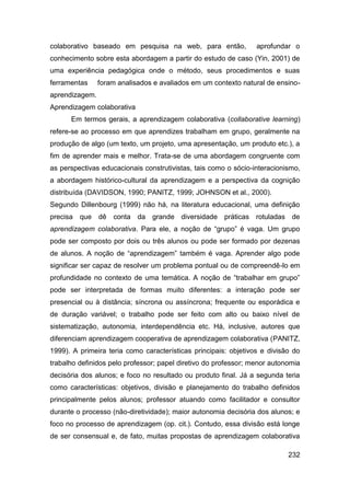 colaborativo baseado em pesquisa na web, para então,             aprofundar o
conhecimento sobre esta abordagem a partir do estudo de caso (Yin, 2001) de
uma experiência pedagógica onde o método, seus procedimentos e suas
ferramentas     foram analisados e avaliados em um contexto natural de ensino-
aprendizagem.
Aprendizagem colaborativa
      Em termos gerais, a aprendizagem colaborativa (collaborative learning)
refere-se ao processo em que aprendizes trabalham em grupo, geralmente na
produção de algo (um texto, um projeto, uma apresentação, um produto etc.), a
fim de aprender mais e melhor. Trata-se de uma abordagem congruente com
as perspectivas educacionais construtivistas, tais como o sócio-interacionismo,
a abordagem histórico-cultural da aprendizagem e a perspectiva da cognição
distribuída (DAVIDSON, 1990; PANITZ, 1999; JOHNSON et al., 2000).
Segundo Dillenbourg (1999) não há, na literatura educacional, uma definição
precisa que dê conta da grande diversidade práticas rotuladas de
aprendizagem colaborativa. Para ele, a noção de “grupo” é vaga. Um grupo
pode ser composto por dois ou três alunos ou pode ser formado por dezenas
de alunos. A noção de “aprendizagem” também é vaga. Aprender algo pode
significar ser capaz de resolver um problema pontual ou de compreendê-lo em
profundidade no contexto de uma temática. A noção de “trabalhar em grupo”
pode ser interpretada de formas muito diferentes: a interação pode ser
presencial ou à distância; síncrona ou assíncrona; frequente ou esporádica e
de duração variável; o trabalho pode ser feito com alto ou baixo nível de
sistematização, autonomia, interdependência etc. Há, inclusive, autores que
diferenciam aprendizagem cooperativa de aprendizagem colaborativa (PANITZ,
1999). A primeira teria como características principais: objetivos e divisão do
trabalho definidos pelo professor; papel diretivo do professor; menor autonomia
decisória dos alunos; e foco no resultado ou produto final. Já a segunda teria
como características: objetivos, divisão e planejamento do trabalho definidos
principalmente pelos alunos; professor atuando como facilitador e consultor
durante o processo (não-diretividade); maior autonomia decisória dos alunos; e
foco no processo de aprendizagem (op. cit.). Contudo, essa divisão está longe
de ser consensual e, de fato, muitas propostas de aprendizagem colaborativa

                                                                           232
 