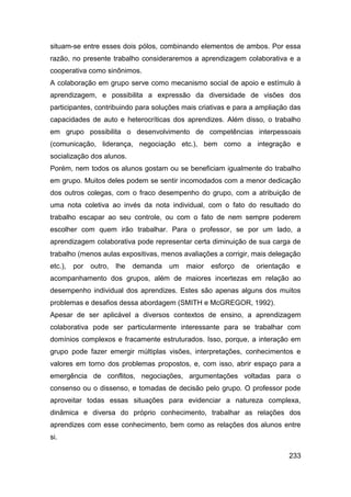 situam-se entre esses dois pólos, combinando elementos de ambos. Por essa
razão, no presente trabalho consideraremos a aprendizagem colaborativa e a
cooperativa como sinônimos.
A colaboração em grupo serve como mecanismo social de apoio e estímulo à
aprendizagem, e possibilita a expressão da diversidade de visões dos
participantes, contribuindo para soluções mais criativas e para a ampliação das
capacidades de auto e heterocríticas dos aprendizes. Além disso, o trabalho
em grupo possibilita o desenvolvimento de competências interpessoais
(comunicação, liderança, negociação etc.), bem como a integração e
socialização dos alunos.
Porém, nem todos os alunos gostam ou se beneficiam igualmente do trabalho
em grupo. Muitos deles podem se sentir incomodados com a menor dedicação
dos outros colegas, com o fraco desempenho do grupo, com a atribuição de
uma nota coletiva ao invés da nota individual, com o fato do resultado do
trabalho escapar ao seu controle, ou com o fato de nem sempre poderem
escolher com quem irão trabalhar. Para o professor, se por um lado, a
aprendizagem colaborativa pode representar certa diminuição de sua carga de
trabalho (menos aulas expositivas, menos avaliações a corrigir, mais delegação
etc.),   por   outro,   lhe   demanda   um   maior   esforço   de   orientação   e
acompanhamento dos grupos, além de maiores incertezas em relação ao
desempenho individual dos aprendizes. Estes são apenas alguns dos muitos
problemas e desafios dessa abordagem (SMITH e McGREGOR, 1992).
Apesar de ser aplicável a diversos contextos de ensino, a aprendizagem
colaborativa pode ser particularmente interessante para se trabalhar com
domínios complexos e fracamente estruturados. Isso, porque, a interação em
grupo pode fazer emergir múltiplas visões, interpretações, conhecimentos e
valores em torno dos problemas propostos, e, com isso, abrir espaço para a
emergência de conflitos, negociações, argumentações voltadas para o
consenso ou o dissenso, e tomadas de decisão pelo grupo. O professor pode
aproveitar todas essas situações para evidenciar a natureza complexa,
dinâmica e diversa do próprio conhecimento, trabalhar as relações dos
aprendizes com esse conhecimento, bem como as relações dos alunos entre
si.

                                                                             233
 