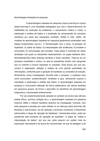 Aprendizagem baseada em pesquisa

            A aprendizagem baseada em pesquisa (inquiry learning ou inquiry
based learning) é uma estratégia pedagógica que visa o desenvolvimento de
habilidades de resolução de problemas, o pensamento criativo e crítico, a
exploração e análise de dados e a ampliação da compreensão de conceitos
científicos por parte dos estudantes (CHANG, SUNG E LEE, 2003). Os
modelos de aprendizagem baseada em pesquisa geralmente contemplam seis
etapas fundamentais (op.cit.): 1) familiarização com o tema; 2) geração de
hipóteses; 3) coleta de dados; 4) interpretações das evidências; 5) revisões e
conclusões; 6) comunicação dos achados. Cada etapa é composta de várias
atividades nas quais os estudantes desempenham um papel bastante ativo,
demandando-lhes fazer diversas escolhas e tomar decisões. Trata-se de um
processo encadeado e cíclico, no qual os estudantes iniciam com perguntas
que os motivam a buscar respostas ou soluções. Essa busca, por sua vez,
conduz à exploração, seleção e análise de uma grande quantidade de
informações, confluindo para a geração de hipóteses ou propostas de solução,
alimentando novas investigações. Durante todo o processo, o professor atua
como provocador, problematizador, facilitador e guia, oferecendo suporte e
orientação à exploração e análise dos dados. A aprendizagem baseada em
pesquisa é comumente realizada de forma colaborativa, por alunos divididos
em pequenos grupos, de forma a aproveitar os benefícios da aprendizagem
colaborativa, mencionados anteriormente.
      Por ser predominantemente adotada no contexto do ensino das ciências
exatas (física, química, biologia etc.), a aprendizagem baseada em pesquisa
costuma refletir o método hipotético dedutivo de investigação. Contudo, nem
toda pesquisa é pautada por esse método ou se debruça sobre domínios tão
fechados e estruturados. Ao ser aplicada a domínios complexos e fracamente
estruturados a etapa de “geração de hipóteses”, mencionada acima, pode ser
substituída pelo processo de “geração de questões”. A etapa de “coleta e
interpretação de dados”, por sua vez, pode assumir um caráter mais de
exploração, descoberta e de busca de compreensão, do que de testagem e de

                                                                          234
 