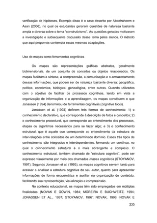 verificação de hipóteses. Exemplo disso é o caso descrito por Abdelraheem e
Asan (2006), no qual os estudantes geraram questões de natureza bastante
ampla e diversa sobre o tema “construtivismo”. As questões geradas motivaram
a investigação e subsequente discussão desse tema pelos alunos. O método
que aqui propomos contempla essas mesmas adaptações.



Uso de mapas como ferramentas cognitivas

      Os   mapas    são   representações    gráficas   abstratas,   geralmente
bidimensionais, de um conjunto de conceitos ou objetos relacionados. Os
mapas facilitam a síntese, a compreensão, a comunicação e o armazenamento
dessas informações, que podem ser de natureza bastante diversa: geográfica,
política, econômica, biológica, genealógica, entre outras. Quando utilizados
com o objetivo de facilitar os processos cognitivos, tendo em vista a
organização de informações e a aprendizagem, os mapas constituem o que
Jonassen (1994) denominou de ferramentas cognitivas (cognitive tools).
      Jonassen et al. (1993) definem três formas de conhecimento: 1) o
conhecimento declarativo, que corresponde à descrição de fatos e conceitos; 2)
o conhecimento procedural, que corresponde ao entendimento dos processos,
etapas ou algoritmos necessários para se fazer algo; e 3) o conhecimento
estrutural, que é aquele que corresponde ao entendimento da estrutura de
inter-relações entre conceitos de um determinado domínio. Esses três tipos de
conhecimento são integrados e interdependentes, formando um contínuo, no
qual o conhecimento estrutural é o mais abrangente e complexo. O
conhecimento estrutural, também chamado de “estrutura cognitiva”, pode ser
expresso visualmente por meio dos chamados mapas cognitivos (STOYANOV,
1997). Segundo Jonassen et al. (1993), os mapas cognitivos servem tanto para
acessar e analisar a estrutura cognitiva do seu autor, quanto para apresentar
informações de forma esquemática e auxiliar na organização do conteúdo,
facilitando sua representação, visualização e compreensão.
      No contexto educacional, os mapas têm sido empregados em múltiplas
finalidades (NOVAK E GOWIN, 1984; MOREIRA E BUCHWEITZ, 1994;
JONASSEN ET AL., 1997; STOYANOV, 1997; NOVAK, 1998; NOVAK E

                                                                          235
 