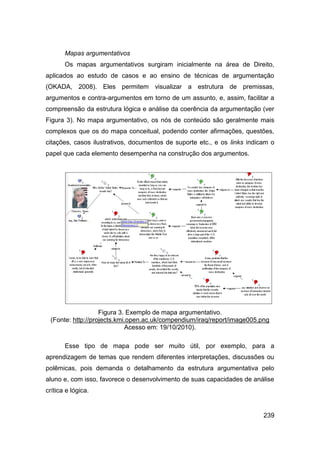 Mapas argumentativos
       Os mapas argumentativos surgiram inicialmente na área de Direito,
aplicados ao estudo de casos e ao ensino de técnicas de argumentação
(OKADA, 2008). Eles permitem visualizar a estrutura de premissas,
argumentos e contra-argumentos em torno de um assunto, e, assim, facilitar a
compreensão da estrutura lógica e análise da coerência da argumentação (ver
Figura 3). No mapa argumentativo, os nós de conteúdo são geralmente mais
complexos que os do mapa conceitual, podendo conter afirmações, questões,
citações, casos ilustrativos, documentos de suporte etc., e os links indicam o
papel que cada elemento desempenha na construção dos argumentos.




                   Figura 3. Exemplo de mapa argumentativo.
 (Fonte: http://projects.kmi.open.ac.uk/compendium/iraq/report/image005.png
                            Acesso em: 19/10/2010).

       Esse tipo de mapa pode ser muito útil, por exemplo, para a
aprendizagem de temas que rendem diferentes interpretações, discussões ou
polêmicas, pois demanda o detalhamento da estrutura argumentativa pelo
aluno e, com isso, favorece o desenvolvimento de suas capacidades de análise
crítica e lógica.


                                                                          239
 