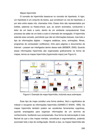 Mapas hipermídia
      O conceito de hipermídia baseia-se no conceito de hipertexto. A rigor,
um hipertexto é um conjunto de textos, que constituem os nós do hipertexto, e
por elos entre esses nós, chamados links. Esses links são representados por
botões, palavras ou frases-chave, que, ao serem acionados, conduzindo o
leitor de um texto a outro, dentro de um ambiente computacional. Esse
processo de saltar de um texto a outro é chamado de navegação. A hipermídia
estende esse conceito, permitindo que não só informações textuais, mas todo o
tipo de informações digitais – imagens estáticas, sons, animações, filmes,
programas de computador (softwares), links para páginas e documentos da
Internet – possam ser interligados dentro dessa rede (BIEBER, 2000). Quando
essas informações hipermídia são organizadas graficamente na forma de
mapas, temos os mapas hipermídia (hypermedia maps) (ver Figura 4).




         Figura 4. Exemplo de mapa hipermídia, incluindo seus submapas.


      Esse tipo de mapa constitui uma forma atrativa, fácil e significativa de
indexar e recuperar as informações hipermídia (GAINES E SHAW, 1995). Os
mapas hipermídia também podem ser excelentes ferramentas cognitivas,
quando empregados para organizar informações de um domínio de
conhecimento, facilitando sua compreensão. Sua forma de estruturação é mais
flexível do que a dos mapas mentais, conceituais e argumentativos, podendo
acomodar todo o tipo de configuração. Devido a isso, os mapas hipermídia são


                                                                          240
 