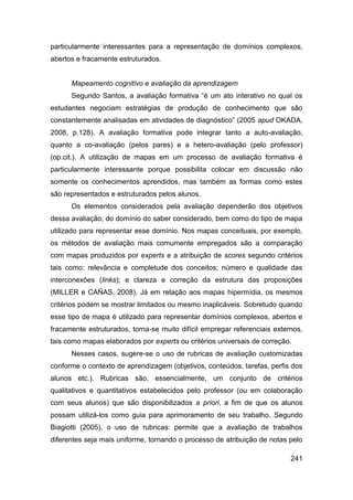 particularmente interessantes para a representação de domínios complexos,
abertos e fracamente estruturados.


      Mapeamento cognitivo e avaliação da aprendizagem
      Segundo Santos, a avaliação formativa “é um ato interativo no qual os
estudantes negociam estratégias de produção de conhecimento que são
constantemente analisadas em atividades de diagnóstico” (2005 apud OKADA,
2008, p.128). A avaliação formativa pode integrar tanto a auto-avaliação,
quanto a co-avaliação (pelos pares) e a hetero-avaliação (pelo professor)
(op.cit.). A utilização de mapas em um processo de avaliação formativa é
particularmente interessante porque possibilita colocar em discussão não
somente os conhecimentos aprendidos, mas também as formas como estes
são representados e estruturados pelos alunos.
      Os elementos considerados pela avaliação dependerão dos objetivos
dessa avaliação, do domínio do saber considerado, bem como do tipo de mapa
utilizado para representar esse domínio. Nos mapas conceituais, por exemplo,
os métodos de avaliação mais comumente empregados são a comparação
com mapas produzidos por experts e a atribuição de scores segundo critérios
tais como: relevância e completude dos conceitos; número e qualidade das
interconexões (links); e clareza e correção da estrutura das proposições
(MILLER e CAÑAS, 2008). Já em relação aos mapas hipermídia, os mesmos
critérios podem se mostrar limitados ou mesmo inaplicáveis. Sobretudo quando
esse tipo de mapa é utilizado para representar domínios complexos, abertos e
fracamente estruturados, torna-se muito difícil empregar referenciais externos,
tais como mapas elaborados por experts ou critérios universais de correção.
      Nesses casos, sugere-se o uso de rubricas de avaliação customizadas
conforme o contexto de aprendizagem (objetivos, conteúdos, tarefas, perfis dos
alunos etc.). Rubricas são, essencialmente, um conjunto de critérios
qualitativos e quantitativos estabelecidos pelo professor (ou em colaboração
com seus alunos) que são disponibilizados a priori, a fim de que os alunos
possam utilizá-los como guia para aprimoramento de seu trabalho. Segundo
Biagiotti (2005), o uso de rubricas: permite que a avaliação de trabalhos
diferentes seja mais uniforme, tornando o processo de atribuição de notas pelo

                                                                           241
 