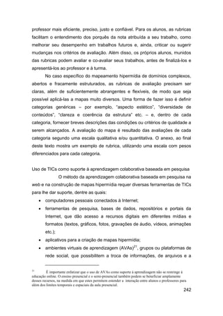 professor mais eficiente, preciso, justo e confiável. Para os alunos, as rubricas
facilitam o entendimento dos porquês da nota atribuída a seu trabalho, como
melhorar seu desempenho em trabalhos futuros e, ainda, criticar ou sugerir
mudanças nos critérios de avaliação. Além disso, os próprios alunos, munidos
das rubricas podem avaliar e co-avaliar seus trabalhos, antes de finalizá-los e
apresentá-los ao professor e à turma.
         No caso específico do mapeamento hipermídia de domínios complexos,
abertos e fracamente estruturados, as rubricas de avaliação precisam ser
claras, além de suficientemente abrangentes e flexíveis, de modo que seja
possível aplicá-las a mapas muito diversos. Uma forma de fazer isso é definir
categorias genéricas – por exemplo, “aspecto estético”, “diversidade de
conteúdos”, “clareza e coerência da estrutura” etc. – e, dentro de cada
categoria, fornecer breves descrições das condições ou critérios de qualidade a
serem alcançados. A avaliação do mapa é resultado das avaliações de cada
categoria segundo uma escala qualitativa e/ou quantitativa. O anexo, ao final
deste texto mostra um exemplo de rubrica, utilizando uma escala com pesos
diferenciados para cada categoria.


Uso de TICs como suporte à aprendizagem colaborativa baseada em pesquisa
                  O método da aprendizagem colaborativa baseada em pesquisa na
web e na construção de mapas hipermídia requer diversas ferramentas de TICs
para lhe dar suporte, dentre as quais:
        computadores pessoais conectados à Internet;
        ferramentas de pesquisa, bases de dados, repositórios e portais da
         Internet, que dão acesso a recursos digitais em diferentes mídias e
         formatos (textos, gráficos, fotos, gravações de áudio, vídeos, animações
         etc.);
        aplicativos para a criação de mapas hipermídia;
        ambientes virtuais de aprendizagem (AVAs)21, grupos ou plataformas de
         rede social, que possibilitem a troca de informações, de arquivos e a


21
         É importante enfatizar que o uso de AVAs como suporte à aprendizagem não se restringe à
educação online. O ensino presencial e o semi-presencial também podem se beneficiar amplamente
desses recursos, na medida em que estes permitem estender a interação entre alunos e professores para
além dos limites temporais e espaciais da aula presencial.
                                                                                                   242
 