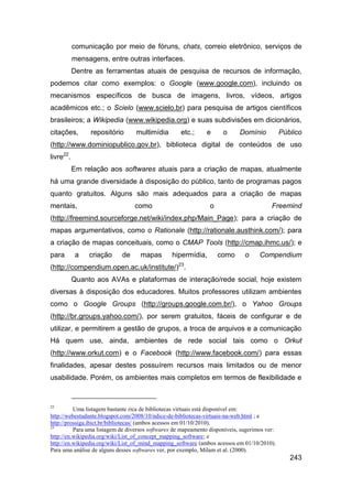 comunicação por meio de fóruns, chats, correio eletrônico, serviços de
           mensagens, entre outras interfaces.
           Dentre as ferramentas atuais de pesquisa de recursos de informação,
podemos citar como exemplos: o Google (www.google.com), incluindo os
mecanismos específicos de busca de imagens, livros, vídeos, artigos
acadêmicos etc.; o Scielo (www.scielo.br) para pesquisa de artigos científicos
brasileiros; a Wikipedia (www.wikipedia.org) e suas subdivisões em dicionários,
citações,       repositório       multimídia        etc.;      e     o      Domínio           Público
(http://www.dominiopublico.gov.br), biblioteca digital de conteúdos de uso
livre22.
           Em relação aos softwares atuais para a criação de mapas, atualmente
há uma grande diversidade à disposição do público, tanto de programas pagos
quanto gratuitos. Alguns são mais adequados para a criação de mapas
mentais,                          como                          o                        Freemind
(http://freemind.sourceforge.net/wiki/index.php/Main_Page); para a criação de
mapas argumentativos, como o Rationale (http://rationale.austhink.com/); para
a criação de mapas conceituais, como o CMAP Tools (http://cmap.ihmc.us/); e
para        a   criação      de     mapas        hipermídia,        como      o     Compendium
(http://compendium.open.ac.uk/institute/)23.
           Quanto aos AVAs e plataformas de interação/rede social, hoje existem
diversas à disposição dos educadores. Muitos professores utilizam ambientes
como o Google Groups (http://groups.google.com.br/), o Yahoo Groups
(http://br.groups.yahoo.com/), por serem gratuitos, fáceis de configurar e de
utilizar, e permitirem a gestão de grupos, a troca de arquivos e a comunicação
Há quem use, ainda, ambientes de rede social tais como o Orkut
(http://www.orkut.com) e o Facebook (http://www.facebook.com/) para essas
finalidades, apesar destes possuírem recursos mais limitados ou de menor
usabilidade. Porém, os ambientes mais completos em termos de flexibilidade e



22
          Uma listagem bastante rica de bibliotecas virtuais está disponível em:
http://webestudante.blogspot.com/2008/10/ndice-de-bibliotecas-virtuais-na-web.html ; e
http://prossiga.ibict.br/bibliotecas/ (ambos acessos em 01/10/2010).
23
          Para uma listagem de diversos softwares de mapeamento disponíveis, sugerimos ver:
http://en.wikipedia.org/wiki/List_of_concept_mapping_software; e
http://en.wikipedia.org/wiki/List_of_mind_mapping_software (ambos acessos em 01/10/2010).
Para uma análise de alguns desses softwares ver, por exemplo, Milam et al. (2000).
                                                                                                 243
 