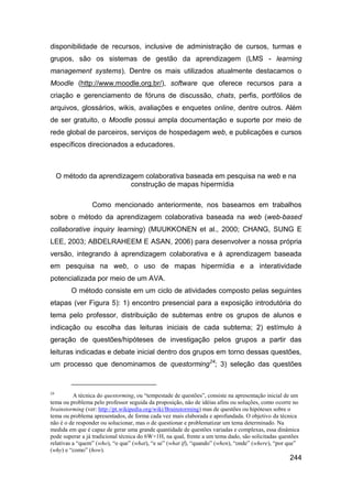 disponibilidade de recursos, inclusive de administração de cursos, turmas e
grupos, são os sistemas de gestão da aprendizagem (LMS - learning
management systems). Dentre os mais utilizados atualmente destacamos o
Moodle (http://www.moodle.org.br/), software que oferece recursos para a
criação e gerenciamento de fóruns de discussão, chats, perfis, portfólios de
arquivos, glossários, wikis, avaliações e enquetes online, dentre outros. Além
de ser gratuito, o Moodle possui ampla documentação e suporte por meio de
rede global de parceiros, serviços de hospedagem web, e publicações e cursos
específicos direcionados a educadores.



     O método da aprendizagem colaborativa baseada em pesquisa na web e na
                          construção de mapas hipermídia

                 Como mencionado anteriormente, nos baseamos em trabalhos
sobre o método da aprendizagem colaborativa baseada na web (web-based
collaborative inquiry learning) (MUUKKONEN et al., 2000; CHANG, SUNG E
LEE, 2003; ABDELRAHEEM E ASAN, 2006) para desenvolver a nossa própria
versão, integrando à aprendizagem colaborativa e à aprendizagem baseada
em pesquisa na web, o uso de mapas hipermídia e a interatividade
potencializada por meio de um AVA.
         O método consiste em um ciclo de atividades composto pelas seguintes
etapas (ver Figura 5): 1) encontro presencial para a exposição introdutória do
tema pelo professor, distribuição de subtemas entre os grupos de alunos e
indicação ou escolha das leituras iniciais de cada subtema; 2) estímulo à
geração de questões/hipóteses de investigação pelos grupos a partir das
leituras indicadas e debate inicial dentro dos grupos em torno dessas questões,
um processo que denominamos de questorming24; 3) seleção das questões


24
          A técnica do questorming, ou “tempestade de questões”, consiste na apresentação inicial de um
tema ou problema pelo professor seguida da proposição, não de idéias afins ou soluções, como ocorre no
brainstorming (ver: http://pt.wikipedia.org/wiki/Brainstorming) mas de questões ou hipóteses sobre o
tema ou problema apresentados, de forma cada vez mais elaborada e aprofundada. O objetivo da técnica
não é o de responder ou solucionar, mas o de questionar e problematizar um tema determinado. Na
medida em que é capaz de gerar uma grande quantidade de questões variadas e complexas, essa dinâmica
pode superar a já tradicional técnica do 6W+1H, na qual, frente a um tema dado, são solicitadas questões
relativas a “quem” (who), “o que” (what), “e se” (what if), “quando” (when), “onde” (where), “por que”
(why) e “como” (how).
                                                                                                    244
 