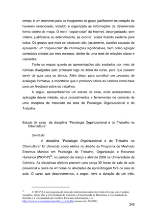 tempo, é um momento para os integrantes do grupo justificarem os porquês de
haverem selecionado, incluído e organizado as informações de determinada
forma dentro do mapa. O mero “copiar-colar” da Internet, desorganizado, sem
critério, justificativa ou entendimento, se ocorrer, acaba ficando evidente para
todos. Os grupos que mais se destacam são, justamente, aqueles capazes de
apresentar um “copiar-colar” de informações significativas, bem como agregar
conteúdos criados por eles mesmos, dentro de uma rede de relações claras e
coerentes.
        Tanto os mapas quanto as apresentações são avaliados por meio de
rubricas divulgadas pelo professor logo no início do curso, para que possam
servir de guia para os alunos. Além disso, para constituir um processo de
avaliação formativa, é importante que o professor utilize as rubricas como base
para um feedback sobre os trabalhos.
        A seguir, apresentaremos um estudo de caso, onde analisaremos a
aplicação desse método, seus procedimentos e ferramentas no contexto de
uma disciplina de mestrado na área de Psicologia Organizacional e do
Trabalho.



Estudo de caso da disciplina “Psicologia Organizacional e do Trabalho na
    Cibercultura”

        Contexto
                A disciplina “Psicologia Organizacional e do Trabalho na
Cibercultura” foi oferecida como eletiva no âmbito do Programa de Mestrado
Erasmus Mundus em Psicologia do Trabalho, Organização e Recursos
Humanos (WOP-P)25, no período de março e abril de 2008 na Universidade de
Coimbra. As disciplinas eletivas previam uma carga 30 horas de sala de aula
presencial e cerca de 40 horas de atividades de aprendizagem fora de sala de
aula. O curso que descreveremos, a seguir, teve a duração de um mês,




25
         O WOP-P é um programa de mestrado interinstitucional envolvendo diversas universidades
européias, dentre elas a Universidade de Valência, a Universidade de Barcelona, a Universidade de
Bolonha e a Universidade de Coimbra. Para mais informações, ver:
http://www.uv.es/erasmuswop/what_is_wop.htm (acesso em: 08/2008).
                                                                                                    246
 