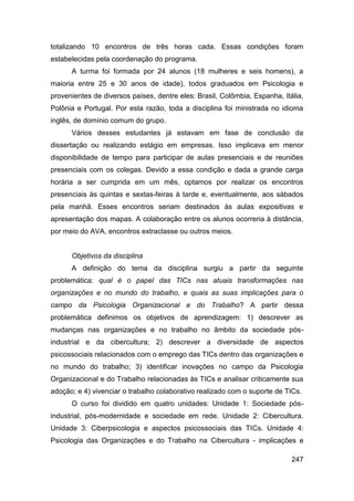 totalizando 10 encontros de três horas cada. Essas condições foram
estabelecidas pela coordenação do programa.
      A turma foi formada por 24 alunos (18 mulheres e seis homens), a
maioria entre 25 e 30 anos de idade), todos graduados em Psicologia e
provenientes de diversos países, dentre eles: Brasil, Colômbia, Espanha, Itália,
Polônia e Portugal. Por esta razão, toda a disciplina foi ministrada no idioma
inglês, de domínio comum do grupo.
      Vários desses estudantes já estavam em fase de conclusão da
dissertação ou realizando estágio em empresas. Isso implicava em menor
disponibilidade de tempo para participar de aulas presenciais e de reuniões
presenciais com os colegas. Devido a essa condição e dada a grande carga
horária a ser cumprida em um mês, optamos por realizar os encontros
presenciais às quintas e sextas-feiras à tarde e, eventualmente, aos sábados
pela manhã. Esses encontros seriam destinados às aulas expositivas e
apresentação dos mapas. A colaboração entre os alunos ocorreria à distância,
por meio do AVA, encontros extraclasse ou outros meios.


      Objetivos da disciplina
      A definição do tema da disciplina surgiu a partir da seguinte
problemática: qual é o papel das TICs nas atuais transformações nas
organizações e no mundo do trabalho, e quais as suas implicações para o
campo da Psicologia Organizacional e do Trabalho? A partir dessa
problemática definimos os objetivos de aprendizagem: 1) descrever as
mudanças nas organizações e no trabalho no âmbito da sociedade pós-
industrial e da cibercultura; 2) descrever a diversidade de aspectos
psicossociais relacionados com o emprego das TICs dentro das organizações e
no mundo do trabalho; 3) identificar inovações no campo da Psicologia
Organizacional e do Trabalho relacionadas às TICs e analisar criticamente sua
adoção; e 4) vivenciar o trabalho colaborativo realizado com o suporte de TICs.
      O curso foi dividido em quatro unidades: Unidade 1: Sociedade pós-
industrial, pós-modernidade e sociedade em rede. Unidade 2: Cibercultura.
Unidade 3: Ciberpsicologia e aspectos psicossociais das TICs. Unidade 4:
Psicologia das Organizações e do Trabalho na Cibercultura - implicações e

                                                                            247
 