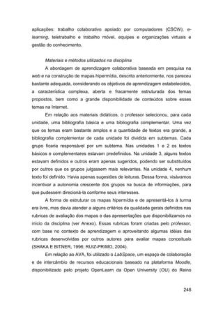 aplicações: trabalho colaborativo apoiado por computadores (CSCW), e-
learning, teletrabalho e trabalho móvel, equipes e organizações virtuais e
gestão do conhecimento.


      Materiais e métodos utilizados na disciplina
      A abordagem de aprendizagem colaborativa baseada em pesquisa na
web e na construção de mapas hipermídia, descrita anteriormente, nos pareceu
bastante adequada, considerando os objetivos de aprendizagem estabelecidos,
a característica complexa, aberta e fracamente estruturada dos temas
propostos, bem como a grande disponibilidade de conteúdos sobre esses
temas na Internet.
      Em relação aos materiais didáticos, o professor selecionou, para cada
unidade, uma bibliografia básica e uma bibliografia complementar. Uma vez
que os temas eram bastante amplos e a quantidade de textos era grande, a
bibliografia complementar de cada unidade foi dividida em subtemas. Cada
grupo ficaria responsável por um subtema. Nas unidades 1 e 2 os textos
básicos e complementares estavam predefinidos. Na unidade 3, alguns textos
estavam definidos e outros eram apenas sugeridos, podendo ser substituídos
por outros que os grupos julgassem mais relevantes. Na unidade 4, nenhum
texto foi definido. Havia apenas sugestões de leituras. Dessa forma, visávamos
incentivar a autonomia crescente dos grupos na busca de informações, para
que pudessem direcioná-la conforme seus interesses.
      A forma de estruturar os mapas hipermídia e de apresentá-los à turma
era livre, mas devia atender a alguns critérios de qualidade gerais definidos nas
rubricas de avaliação dos mapas e das apresentações que disponibilizamos no
início da disciplina (ver Anexo). Essas rubricas foram criadas pelo professor,
com base no contexto de aprendizagem e aproveitando algumas idéias das
rubricas desenvolvidas por outros autores para avaliar mapas conceituais
(SHAKA E BITNER, 1996; RUIZ-PRIMO, 2004).
      Em relação ao AVA, foi utilizado o LabSpace, um espaço de colaboração
e de intercâmbio de recursos educacionais baseado na plataforma Moodle,
disponibilizado pelo projeto OpenLearn da Open University (OU) do Reino



                                                                             248
 