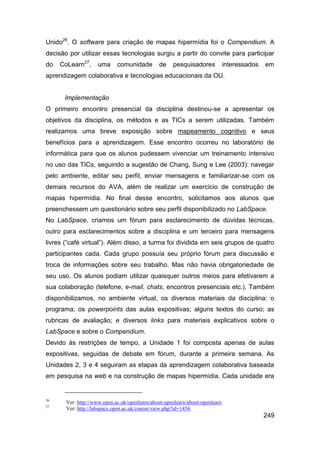Unido26. O software para criação de mapas hipermídia foi o Compendium. A
decisão por utilizar essas tecnologias surgiu a partir do convite para participar
do   CoLearn27,     uma      comunidade        de    pesquisadores            interessados   em
aprendizagem colaborativa e tecnologias educacionais da OU.


      Implementação
O primeiro encontro presencial da disciplina destinou-se a apresentar os
objetivos da disciplina, os métodos e as TICs a serem utilizadas. Também
realizamos uma breve exposição sobre mapeamento cognitivo e seus
benefícios para a aprendizagem. Esse encontro ocorreu no laboratório de
informática para que os alunos pudessem vivenciar um treinamento intensivo
no uso das TICs, seguindo a sugestão de Chang, Sung e Lee (2003): navegar
pelo ambiente, editar seu perfil, enviar mensagens e familiarizar-se com os
demais recursos do AVA, além de realizar um exercício de construção de
mapas hipermídia. No final desse encontro, solicitamos aos alunos que
preenchessem um questionário sobre seu perfil disponibilizado no LabSpace.
No LabSpace, criamos um fórum para esclarecimento de dúvidas técnicas,
outro para esclarecimentos sobre a disciplina e um terceiro para mensagens
livres (“café virtual”). Além disso, a turma foi dividida em seis grupos de quatro
participantes cada. Cada grupo possuía seu próprio fórum para discussão e
troca de informações sobre seu trabalho. Mas não havia obrigatoriedade de
seu uso. Os alunos podiam utilizar quaisquer outros meios para efetivarem a
sua colaboração (telefone, e-mail, chats, encontros presenciais etc.). Também
disponibilizamos, no ambiente virtual, os diversos materiais da disciplina: o
programa; os powerpoints das aulas expositivas; alguns textos do curso; as
rubricas de avaliação; e diversos links para materiais explicativos sobre o
LabSpace e sobre o Compendium.
Devido às restrições de tempo, a Unidade 1 foi composta apenas de aulas
expositivas, seguidas de debate em fórum, durante a primeira semana. As
Unidades 2, 3 e 4 seguiram as etapas da aprendizagem colaborativa baseada
em pesquisa na web e na construção de mapas hipermídia. Cada unidade era


26
       Ver: http://www.open.ac.uk/openlearn/about-openlearn/about-openlearn
27
       Ver: http://labspace.open.ac.uk/course/view.php?id=1456
                                                                                             249
 