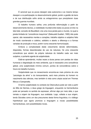 É sensível que os povos desejam esta autonomia e ao mesmo tempo
desejam a co-participação no desenvolvimento global, porém a gestão de bens
e de sua distribuição sofre ainda os antagonismos que precipitaram duas
grandes guerras mundiais.
      O trabalho humano sofreu uma profunda reformulação a partir do
desenvolvimento técnico, a visibilidade mundial entre todos os povos on-line na
tela total, conceito de Baudillard, cria uma nova janela para o mundo, no qual a
janela limitada da “consciência maquínica” (Deleuze& Guattari, 1995) não pode
operar, são necessários mentes e corações, trabalho objetivo e subjetivo feito
de modo coordenado e coletivo, solidário e aberto a diferença e a formas
variadas de produção e troca, porém numa crescente harmonização.
      Embora a complexidade deste crescimento denote deformidades,
disparates, formas desordenadas de uso da natureza, há uma crescente
consciência que advém da própria natureza do trabalho cada vez mais
subjetivo, e portanto agente de subjetividade.
      Está-se aprendendo, muitas vezes a duras penas com perdas de vidas
humanas e degradação do meio ambiente, que é necessária uma consciência
global, uma subjetividade mínima comum, pontos de concordância sobre o
futuro do trabalho humano.
      Subjetividade que no renascimento encontra-se mais próxima de uma
“psicologia da alma” e do transcendente, será mais próxima do homem no
nascimento das ciências, mas também é vista como utopia social em Thomas
Morus e Campanella.
      O termo subjetividade no contexto da Cibercultura pode ser visto a partir
do Mito de Hermes, o deus grego da linguagem, enquando na hermenêutica
pode ser pensado no sentido de expressar, afirmar algo por meio dela, o que
remete a origem da linguagem, sua oralidade. Logo, voltada a sua origem,
tendo Sócrates como um dos precursores desta forma linguística, é o diálogo
hipertextual que agora promove a linguagem a novas possibilidades
hermenêuticas, com possibilidades novas.




                                                                             25
 