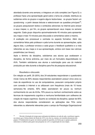 abordada durante uma semana, e integrava um ciclo completo (ver Figura 5): o
professor fazia uma apresentação geral sobre o tema da unidade; distribuía os
subtemas entre os grupos e sugeria alguns textos-base; os grupos faziam um
questorming a partir dessas leituras e selecionavam as questões principais28;
os grupos pesquisavam textos e conteúdos adicionais na Internet para anexar
a seus mapas; e, por fim, os grupos apresentavam seus mapas na semana
seguinte. Cada grupo dispunha aproximadamente 45 minutos para apresentar
seu mapa e mais 15 minutos para discussão e comentários sobre o mesmo.
A avaliação era processual e centrada no aspecto formativo. Além dos
comentários feitos pelo professor e pela turma durante as apresentações, após
alguns dias, o professor enviava a cada grupo o feedback qualitativo e a nota
referentes ao seu mapa e à sua apresentação, ambos com base nas rubricas
predefinidas (ver Anexo).
Após o término da disciplina, solicitamos aos alunos que avaliassem a
disciplina, de forma anônima, por meio de um formulário disponibilizado no
AVA. Também solicitamos aos alunos a autorização para uso do material
produzido por eles durante a disciplina para fins de pesquisa educacional.


        Resultados e discussão
Em relação ao perfil, 20 (83%) dos 24 estudantes responderam o questionário
inicial. Cerca de 80% desses respondentes assinalaram possuir cinco anos ou
mais de experiência no uso de computadores, possuíam computador próprio
com conexão à Internet e os utilizavam com frequência (mais de 10 horas
semanais). No entanto, 60% deles assinalaram ter pouco ou nenhum
conhecimento do uso de AVAs, 70% pouco ou nenhum conhecimento sobre as
técnicas de mapeamento cognitivo e nenhuma familiaridade com softwares de
criação de mapas cognitivos. Quanto ao conteúdo da disciplina, apesar de 95%
dos alunos respondentes considerarem as aplicações das TICs como
relevantes ou altamente relevantes para o campo da Psicologia Organizacional




28
         Devido à limitação de tempo para realização da dinâmica em sala de aula, o professor sugeriu
aos alunos que a fizésse dentro do fórum do AVA, em chat ou, mesmo, em reuniões presenciais dos
grupos. O fundamental era gerar um número grande de questões, de forma que os grupos pudessem
selecionar as melhores para guiar suas pesquisas na web e a organização de seus mapas.
                                                                                                   250
 