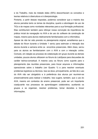e do Trabalho, mais da metade deles (55%) desconheciam os conceitos e
teorias relativos à cibercultura e à ciberpsicologia.
Portanto, a partir dessas respostas, podemos considerar que a maioria dos
alunos percebia tanto os temas da disciplina, quanto a abordagem de uso de
TICs e de mapas como novidades relevantes para a sua formação profissional.
Elas contribuíram também para reforçar nossa convicção da importância da
prática inicial de navegação no AVA e de uso do software de construção de
mapas, mesmo para alunos relativamente familiarizados com a informática.
Apesar de não ter sido previsto no planejamento original, acreditamos que o
debate do fórum durante a Unidade 1 serviu para estimular a interação dos
alunos durante a semana entre os encontros presenciais. Além disso, serviu
para os alunos se familiarizarem com o AVA e com a interação online.
Contudo, em relação ao processo de colaboração em grupo durante as demais
unidades, poucos alunos utilizaram os fóruns do LabSpace para discussões de
caráter teórico-conceitual. A maioria usou os fóruns como suporte para o
planejamento das reuniões presenciais, para trocar arquivos e informações
operacionais sobre o trabalho (ver Quadro 1) e para resolver eventuais
problemas logísticos ou técnicos. Isso se deve, principalmente, ao fato de o uso
do AVA não ser obrigatório e à preferência dos alunos por reunirem-se
presencialmente para realizar o trabalho. Isso sugere, também, que o uso do
AVA, mesmo em contextos de ensino presencial, pode ser um importante
coadjuvante nos processos de aprendizagem colaborativa, auxiliando os
grupos a se organizar, resolver problemas, tomar decisões e trocar
informações.




                                                                            251
 