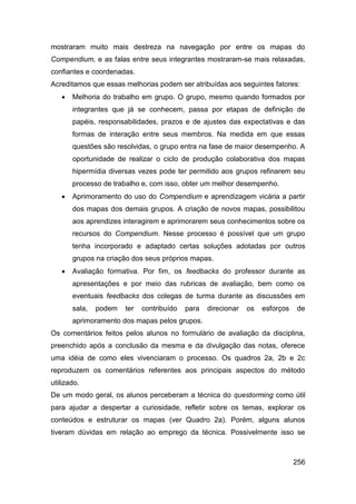 mostraram muito mais destreza na navegação por entre os mapas do
Compendium, e as falas entre seus integrantes mostraram-se mais relaxadas,
confiantes e coordenadas.
Acreditamos que essas melhorias podem ser atribuídas aos seguintes fatores:
      Melhoria do trabalho em grupo. O grupo, mesmo quando formados por
       integrantes que já se conhecem, passa por etapas de definição de
       papéis, responsabilidades, prazos e de ajustes das expectativas e das
       formas de interação entre seus membros. Na medida em que essas
       questões são resolvidas, o grupo entra na fase de maior desempenho. A
       oportunidade de realizar o ciclo de produção colaborativa dos mapas
       hipermídia diversas vezes pode ter permitido aos grupos refinarem seu
       processo de trabalho e, com isso, obter um melhor desempenho.
      Aprimoramento do uso do Compendium e aprendizagem vicária a partir
       dos mapas dos demais grupos. A criação de novos mapas, possibilitou
       aos aprendizes interagirem e aprimorarem seus conhecimentos sobre os
       recursos do Compendium. Nesse processo é possível que um grupo
       tenha incorporado e adaptado certas soluções adotadas por outros
       grupos na criação dos seus próprios mapas.
      Avaliação formativa. Por fim, os feedbacks do professor durante as
       apresentações e por meio das rubricas de avaliação, bem como os
       eventuais feedbacks dos colegas de turma durante as discussões em
       sala,   podem   ter   contribuído   para   direcionar   os   esforços   de
       aprimoramento dos mapas pelos grupos.
Os comentários feitos pelos alunos no formulário de avaliação da disciplina,
preenchido após a conclusão da mesma e da divulgação das notas, oferece
uma idéia de como eles vivenciaram o processo. Os quadros 2a, 2b e 2c
reproduzem os comentários referentes aos principais aspectos do método
utilizado.
De um modo geral, os alunos perceberam a técnica do questorming como útil
para ajudar a despertar a curiosidade, refletir sobre os temas, explorar os
conteúdos e estruturar os mapas (ver Quadro 2a). Porém, alguns alunos
tiveram dúvidas em relação ao emprego da técnica. Possivelmente isso se



                                                                               256
 