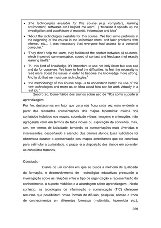  [The technologies available for this course (e.g. computers, learning
  environment, softwares etc.) helped me learn…] “because it speeds up the
  investigation and condivision of material, information and idea”
 “About the technologies available for this course...We had some problems in
  the beginning of the course in the informatic room, and later problems with
  internet, etc... It was necessary that everyone had access to a personal
  computer.”
 “They didn't help me learn, they facilitated the contact between all students,
  which improved communication, speed of contact and feedback (not exactly
  learning itself).”
 “In this kind of knowledge, it's important to use not only listen but also see
  and do for ourselves. We have to feel the difficulties, to feel the necessity to
  read more about the issues in order to become the knowledge more strong.
  And to do that we must use technologies.”
 “the methodology of this course help us to understand better the use of the
  new technologies and make us an idea about how can be work virtually in a
  real job.”
      Quadro 2c. Comentários dos alunos sobre uso de TICs como suporte à
aprendizagem.
Por fim, destacamos um fator que para nós ficou cada vez mais evidente a
partir das reiteradas apresentações dos mapas hipermídia: muitos dos
conteúdos incluídos nos mapas, sobretudo vídeos, imagens e animações, não
agregaram valor em termos de fatos novos ou explicação de conceitos, mas,
sim, em termos de ludicidade, tornando as apresentações mais divertidas e
interessantes, despertando a atenção dos demais alunos. Essa ludicidade foi
observada durante a apresentação dos mapas acreditamos que ela contribua
para estimular a curiosidade, o prazer e a disposição dos alunos em aprender
os conteúdos tratados.


Conclusão
             Diante de um cenário em que se busca a melhoria da qualidade
da formação, o desenvolvimento de         estratégias educativas pressupõe a
investigação sobre as relações entre o tipo de organização e representação do
conhecimento, o suporte midiático e a abordagem sobre aprendizagem . Neste
contexto, as tecnologias de informação e comunicação (TIC) oferecem
recursos que possibilitam novas formas de difusão, pesquisa, acesso e troca
de conhecimentos em diferentes formatos (multimídia, hipermídia etc.),

                                                                             259
 