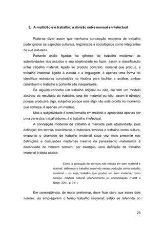 5. A multidão e o trabalho: a divisão entre manual e intelectual


      Pode-se dizer assim que nenhuma concepção moderna de trabalho
pode ignorar os aspectos culturais, lingüísticos e sociológicos como integrantes
de sua natureza.
      Portanto     estão   ligadas     na    gênese   do    trabalho    moderno:      as
subjetividades dos estudos e sua objetividade no fazer, assim a classificação
entre trabalho material, ligado ao produto concreto, material que produz, e
trabalho imaterial, ligado à cultura e a linguagem, é apenas uma forma de
identificar estruturas construídas na história para facilitar a análise, ambas
constituem o trabalho e portanto são inseparáveis..
      Se alguém concebe um trabalho original ou não, ele tem um modelo
abstrato do resultado do trabalho, seja ele material ou não, assim é objetivo
porque produzirá algo, subjetivo porque este algo não está pronto no momento
que começa, é apenas um modelo.
      Mas a subjetividade é transformada em método e apropriada apenas por
uma parte dos trabalhadores, é o trabalho intelectual.
      A concepção moderna de trabalho é marcada pela objetividade, pela
definição em termos econômicos e materiais, embora o trabalho como cultura,
enquanto o chamado de trabalho imaterial cada vez mais presente nas
definições e discussões modernas mesmo no pensamento materialista é
distanciado do homem comum, por exemplo, uma definição de trabalho
imaterial é dada abaixo:


                             Como a produção de serviços não resulta em bem material e
                     durável, definimos o trabalho envolvido nessa produção como trabalho
                     imaterial – ou seja, trabalho que produz um bem imaterial, como
                     serviço, produto cultural, conhecimento ou comunicação (Hardt e
                     Negri, 2001, p. 311).


      Em conseqüência, de modo preliminar, deve ficar claro que esses dois
autores, ao empregarem o termo trabalho imaterial, estão se referindo ao



                                                                                      26
 