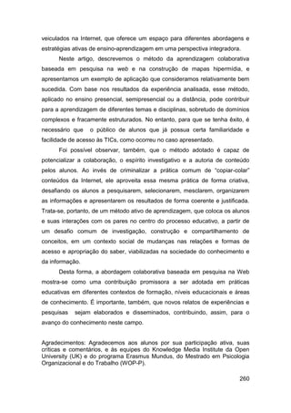 veiculados na Internet, que oferece um espaço para diferentes abordagens e
estratégias ativas de ensino-aprendizagem em uma perspectiva integradora.
      Neste artigo, descrevemos o método da aprendizagem colaborativa
baseada em pesquisa na web e na construção de mapas hipermídia, e
apresentamos um exemplo de aplicação que consideramos relativamente bem
sucedida. Com base nos resultados da experiência analisada, esse método,
aplicado no ensino presencial, semipresencial ou a distância, pode contribuir
para a aprendizagem de diferentes temas e disciplinas, sobretudo de domínios
complexos e fracamente estruturados. No entanto, para que se tenha êxito, é
necessário que   o público de alunos que já possua certa familiaridade e
facilidade de acesso às TICs, como ocorreu no caso apresentado.
      Foi possível observar, também, que o método adotado é capaz de
potencializar a colaboração, o espírito investigativo e a autoria de conteúdo
pelos alunos. Ao invés de criminalizar a prática comum de “copiar-colar”
conteúdos da Internet, ele aproveita essa mesma prática de forma criativa,
desafiando os alunos a pesquisarem, selecionarem, mesclarem, organizarem
as informações e apresentarem os resultados de forma coerente e justificada.
Trata-se, portanto, de um método ativo de aprendizagem, que coloca os alunos
e suas interações com os pares no centro do processo educativo, a partir de
um desafio comum de investigação, construção e compartilhamento de
conceitos, em um contexto social de mudanças nas relações e formas de
acesso e apropriação do saber, viabilizadas na sociedade do conhecimento e
da informação.
      Desta forma, a abordagem colaborativa baseada em pesquisa na Web
mostra-se como uma contribuição promissora a ser adotada em práticas
educativas em diferentes contextos de formação, níveis educacionais e áreas
de conhecimento. É importante, também, que novos relatos de experiências e
pesquisas   sejam elaborados e disseminados, contribuindo, assim, para o
avanço do conhecimento neste campo.


Agradecimentos: Agradecemos aos alunos por sua participação ativa, suas
críticas e comentários, e às equipes do Knowledge Media Institute da Open
University (UK) e do programa Erasmus Mundus, do Mestrado em Psicologia
Organizacional e do Trabalho (WOP-P).

                                                                         260
 