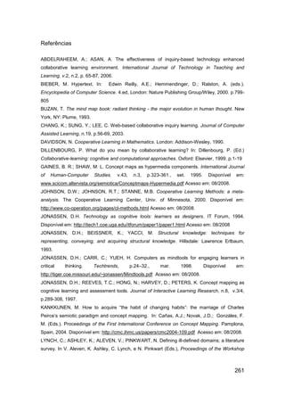 Referências

ABDELRAHEEM, A.; ASAN, A. The effectiveness of inquiry-based technology enhanced
collaborative learning environment. International Journal of Technology in Teaching and
Learning, v.2, n.2, p. 65-87, 2006.
BIEBER, M. Hypertext. In:        Edwin Reilly, A.E.; Hemmendinger, D.; Ralston, A. (eds.).
Encyclopedia of Computer Science. 4.ed, London: Nature Publishing Group/Wiley, 2000. p.799-
805
BUZAN, T. The mind map book: radiant thinking - the major evolution in human thought. New
York, NY: Plume, 1993.
CHANG, K.; SUNG, Y.; LEE, C. Web-based collaborative inquiry learning. Journal of Computer
Assisted Learning, n.19, p.56-69, 2003.
DAVIDSON, N. Cooperative Learning in Mathematics. London: Addison-Wesley, 1990.
DILLENBOURG, P. What do you mean by collaborative learning? In: Dillenbourg, P. (Ed.)
Collaborative-learning: cognitive and computational approaches. Oxford: Elsevier, 1999. p.1-19
GAINES, B. R.; SHAW, M. L. Concept maps as hypermedia components. International Journal
of    Human-Computer      Studies.    v.43,    n.3,   p.323-361.,   set.   1995.     Disponível   em:
www.scicom.altervista.org/semiotica/Conceptmaps-Hypermedia.pdf Acesso em: 08/2008.
JOHNSON, D.W.; JOHNSON, R.T.; STANNE, M.B. Cooperative Learning Methods: a meta-
analysis. The Cooperative Learning Center, Univ. of Minnesota, 2000. Disponível em:
http://www.co-operation.org/pages/cl-methods.html Acesso em: 08/2008.
JONASSEN, D.H. Technology as cognitive tools: learners as designers. IT Forum, 1994.
Disponível em: http://itech1.coe.uga.edu/itforum/paper1/paper1.html Acesso em: 08/2008
JONASSEN, D.H.; BEISSNER, K.; YACCI, M. Structural knowledge: techniques for
representing, conveying, and acquiring structural knowledge. Hillsdale: Lawrence Erlbaum,
1993.
JONASSEN, D.H.; CARR, C.; YUEH, H. Computers as mindtools for engaging learners in
critical   thinking.     Techtrends,          p.24–32.,    mar.      1998.         Disponível     em:
http://tiger.coe.missouri.edu/~jonassen/Mindtools.pdf Acesso em: 08/2008.
JONASSEN, D.H.; REEVES, T.C.; HONG, N.; HARVEY, D.; PETERS, K. Concept mapping as
cognitive learning and assessment tools. Journal of Interactive Learning Research, n.8, v.3/4,
p.289-308, 1997.
KANKKUNEN, M. How to acquire “the habit of changing habits”: the marriage of Charles
Peirce‟s semiotic paradigm and concept mapping. In: Cañas, A.J.; Novak, J.D.; Gonzáles, F.
M. (Eds.). Proceedings of the First International Conference on Concept Mapping. Pamplona,
Spain, 2004. Disponível em: http://cmc.ihmc.us/papers/cmc2004-109.pdf Acesso em: 08/2008.
LYNCH, C.; ASHLEY, K.; ALEVEN, V.; PINKWART, N. Defining ill-defined domains; a literature
survey. In V. Aleven, K. Ashley, C. Lynch, e N. Pinkwart (Eds.), Proceedings of the Workshop



                                                                                                  261
 