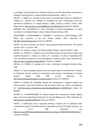 on Intelligent Tutoring Systems for Ill-Defined Domains at the 8th International Conference on
Intelligent Tutoring Systems. Jhongli: National Central University , 2008. p. 1–10.
MILLER, L.; CAÑAS, A.J. Semantic scoring rubric for concept maps: design and reliability. In:
CAÑAS, A.J.; NOVAK, J.D.; REISKA, P.; AHLBERG, M. (Eds.). Proceedings of the Third
International Conference on Concept Mapping. Tallinn, Estonia e Helsinki, Finland, 2008.
Disponível em: http://cmc.ihmc.us/cmc2008papers/cmc2008-p253.pdf Acesso em: 08/2008.
MOREIRA, M.A.; BUCHWEITZ, B. Novas estratégias de ensino-aprendizagem: os mapas
conceituais e o vê epistemiológico. Lisboa: Platano Edições Técnicas, 1994.

MUUKKONEN, H; HAKKARAINEN K.; LEINONEN T. Introduction to FLE2 Pedagogy. UIAH
Media      Lab,   University   of    Art   and     Design   Helsinki,   2000.   Disponível   em:
http://fle2.uiah.fi/pedagogy.html. Acesso em: 08/2008.

NOVAK, J.D. How do we learn our lesson?: taking students through the process. The Science
Teacher, v.60, n.3, p.50-55, 1993.
NOVAK, J.D. Learning, creating, and using knowledge. Mawah: Lawrence Erlbaum, 1998.
NOVAK, J.D.; CAÑAS, A.J. Building on new constructivist ideas and map tools to create a new
model for education. In: : Cañas, A.J.; Novak, J.D.; Gonzáles, F. M. (Eds.). Proceedings of the
First International Conference on Concept Mapping. Pamplona, Spain, 2004. Disponível em:
http://cmc.ihmc.us/papers/cmc2004-285.pdf . Acesso em: 08/2008.
NOVAK, J.D.; GOWIN, D. Learning how to learn. Cambridge: Cambridge University Press,
1984.

OKADA, A. O que é cartografia cognitiva e por que mapear redes de conhecimento? In: Okada,
A. Cartografia cognitiva: mapas do conhecimento para pesquisa, aprendizagem e formação
docente.          Cuiabá:       KCM,             2008.      p.37-65.        Disponível       em:
http://www.knowledgecartography.com/blog/chapters Acesso em: 01/08/2010.

OKADA, A.; SHUM, S.B. Knowledge mapping with Compendium in academic research and
online education. 22nd ICDE Conference, Rio de Janeiro, Brazil, set., 2006. p.3-6 Disponível
em: http://kmi.open.ac.uk/projects/osc/docs/KnowledgeMapping_ICDE2006.pdf Acesso em:
08/2008.

OLIVER, K., E RAUBENHEIMER, D. Lessons learned from unstructured concept mapping
tasks. 2nd Annual International Conference On Concept Mapping, set., 2006. Disponível em:
http://kevoliver.com/pdf/cmc2006.pdf Acesso em 09/2010.

PANITZ, T. Collaborative versus cooperative learning: comparing the two definitions helps
understand the nature of interactive learning. Cooperative Learning and College Teaching, n.8,
v.2,                 p.1-13,                1999.                  Disponível                em:
http://eric.ed.gov/ERICDocs/data/ericdocs2sql/content_storage_01/0000019b/80/16/bd/3a.pdf
Acesso em: 08/2008.




                                                                                             262
 