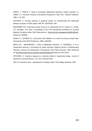 PANITZ, T.; PANITZ, P. Ways to encourage collaborative teaching in higher education. In:
JAMES, J.F. University Teaching: International Perspectives. New York: Garland Publishers,
1998. p. 161-202

PLOTNICK, E. Concept mapping: A graphical system for understanding the relationship
between concepts: An ERIC digest. ERIC No.: ED407938, 1997.

RUIZ-PRIMO, M.A. Examining concept maps as an assessment tool. In: Cañas, A.J.; Novak,
J.D.; Gonzáles, F.M. (Eds.). Proceedings of the First International Conference on Concept
Mapping. Pamplona, Spain, 2004. Disponível em: http://cmc.ihmc.us/papers/cmc2004-285.pdf .
Acesso em: 08/2008.

SHAKA, F.L.; BITNER, B.L. Construction and validation of a rubric for scoring concept maps.
Proceedings of the AETS Conference, 1996. p.650-669

SMITH, B.L.; MACGREGOR, J. What is collaborative learning? In: GOODSELL, A. et al.
Collaborative learning: a sourcebook for higher education. National Center on Postsecondary
Teaching, Learning, and Assessment. Pennsylvania: Penn State University, 1992. Disponível
em: http://learningcommons.evergreen.edu/pdf/collab.pdf Acesso em: 09/11/2010.

STOYANOV, S. Cognitive mapping as a learning method in hypermedia design. Journal of
Interactive Learning Research, v.8, n.3/4, p.309-323,1997.

YIN, R. K. Estudo de caso – planejamento e métodos. (2Ed.). Porto Alegre: Bookman, 2001.




                                                                                       263
 
