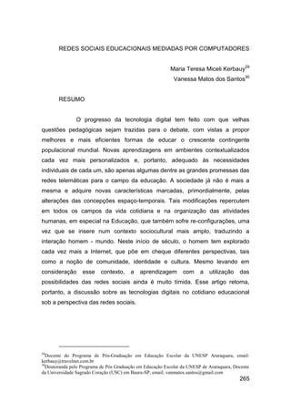 REDES SOCIAIS EDUCACIONAIS MEDIADAS POR COMPUTADORES


                                                           Maria Teresa Miceli Kerbauy29
                                                             Vanessa Matos dos Santos30


       RESUMO


               O progresso da tecnologia digital tem feito com que velhas
questões pedagógicas sejam trazidas para o debate, com vistas a propor
melhores e mais eficientes formas de educar o crescente contingente
populacional mundial. Novas aprendizagens em ambientes contextualizados
cada vez mais personalizados e, portanto, adequado às necessidades
individuais de cada um, são apenas algumas dentre as grandes promessas das
redes telemáticas para o campo da educação. A sociedade já não é mais a
mesma e adquire novas características marcadas, primordialmente, pelas
alterações das concepções espaço-temporais. Tais modificações repercutem
em todos os campos da vida cotidiana e na organização das atividades
humanas, em especial na Educação, que também sofre re-configurações, uma
vez que se insere num contexto sociocultural mais amplo, traduzindo a
interação homem - mundo. Neste início de século, o homem tem explorado
cada vez mais a Internet, que põe em cheque diferentes perspectivas, tais
como a noção de comunidade, identidade e cultura. Mesmo levando em
consideração      esse     contexto,     a   aprendizagem        com     a   utilização    das
possibilidades das redes sociais ainda é muito tímida. Esse artigo retoma,
portanto, a discussão sobre as tecnologias digitais no cotidiano educacional
sob a perspectiva das redes sociais.




29
   Docente do Programa de Pós-Graduação em Educação Escolar da UNESP Araraquara, email:
kerbauy@travelnet.com.br
30
   Doutoranda pelo Programa de Pós Graduação em Educação Escolar da UNESP de Araraquara, Docente
da Universidade Sagrado Coração (USC) em Bauru-SP, email: vanmatos.santos@gmail.com
                                                                                           265
 