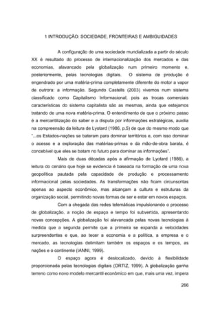 1 INTRODUÇÃO: SOCIEDADE, FRONTEIRAS E AMBIGUIDADES


              A configuração de uma sociedade mundializada a partir do século
XX é resultado do processo de internacionalização dos mercados e das
economias,    alavancado   pela    globalização   num   primeiro       momento    e,
posteriormente, pelas tecnologias digitais.       O sistema de produção é
engendrado por uma matéria-prima completamente diferente do motor a vapor
de outrora: a informação. Segundo Castells (2003) vivemos num sistema
classificado como Capitalismo Informacional, pois as trocas comerciais
características do sistema capitalista são as mesmas, ainda que estejamos
tratando de uma nova matéria-prima. O entendimento de que o próximo passo
é a mercantilização do saber e a disputa por informações estratégicas, auxilia
na compreensão da leitura de Lyotard (1986, p.5) de que do mesmo modo que
“...os Estados-nações se bateram para dominar territórios e, com isso dominar
o acesso e a exploração das matérias-primas e da mão-de-obra barata, é
concebível que eles se batam no futuro para dominar as informações”.
              Mais de duas décadas após a afirmação de Lyotard (1986), a
leitura do cenário que hoje se evidencia é baseada na formação de uma nova
geopolítica   pautada   pela   capacidade   de    produção   e     processamento
informacional pelas sociedades. As transformações não ficam circunscritas
apenas ao aspecto econômico, mas alcançam a cultura e estruturas da
organização social, permitindo novas formas de ser e estar em novos espaços.
              Com a chegada das redes telemáticas impulsionando o processo
de globalização, a noção de espaço e tempo foi subvertida, apresentando
novas concepções. A globalização foi alavancada pelas novas tecnologias à
medida que a segunda permite que a primeira se expanda a velocidades
surpreendentes e que, ao tecer a economia e a política, a empresa e o
mercado, as tecnologias delimitam também os espaços e os tempos, as
nações e o continente (IANNI, 1999).
              O   espaço   agora   é   deslocalizado,   devido     à    flexibilidade
proporcionada pelas tecnologias digitais (ORTIZ, 1999). A globalização ganha
terreno como novo modelo mercantil econômico em que, mais uma vez, impera

                                                                                 266
 
