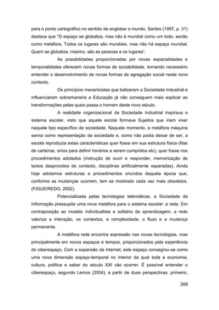 para o ponto cartográfico no sentido de englobar o mundo. Santos (1997, p. 31)
destaca que “O espaço se globaliza, mas não é mundial como um todo, senão
como metáfora. Todos os lugares são mundiais, mas não há espaço mundial.
Quem se globaliza, mesmo, são as pessoas e os lugares”.
              As possibilidades proporcionadas por novas espacialidades e
temporalidades oferecem novas formas de sociabilidade, tornando necessário
entender o desenvolvimento de novas formas de agregação social neste novo
contexto.
              Os princípios mecanicistas que balizaram a Sociedade Industrial e
influenciaram sobremaneira a Educação já não conseguem mais explicar as
transformações pelas quais passa o homem deste novo século.
              A realidade organizacional da Sociedade Industrial inspirava o
sistema escolar, visto que aquela escola formava Sujeitos que iriam viver
naquele tipo específico de sociedade. Naquele momento, a metáfora máquina
servia como representação da sociedade e, como não podia deixar de ser, a
escola reproduzia estas características quer fosse em sua estrutura física (filas
de carteiras, sinos para definir horários a serem cumpridos etc), quer fosse nos
procedimentos adotados (instrução de ouvir e responder, memorização de
textos desprovidos de contexto, disciplinas artificialmente separadas). Ainda
hoje adotamos estruturas e procedimentos oriundos daquela época que,
conforme as mudanças ocorrem, tem se mostrado cada vez mais obsoletos.
(FIGUEIREDO, 2002).
              Potencializada pelas tecnologias telemáticas, a Sociedade da
Informação pressupõe uma nova metáfora para o sistema escolar: a rede. Em
contraposição ao modelo individualista e solitário de aprendizagem, a rede
valoriza a interação, os contextos, a complexidade, o fluxo e a mudança
permanente.
              A metáfora rede encontra expressão nas novas tecnologias, mas
principalmente em novos espaços e tempos, proporcionados pela experiência
do ciberespaço. Com a expansão da Internet, este espaço consagrou-se como
uma nova dimensão espaço-temporal no interior da qual toda a economia,
cultura, política e saber do século XXI vão ocorrer. É possível entender o
ciberespaço, segundo Lemos (2004), a partir de duas perspectivas: primeiro,

                                                                             268
 