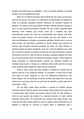 trabalho que produz bens ou utilidades - e não ao trabalho abstrato, no sentido
de Marx, que é a substância do valor.
      Marx em O Capital menciona certa preferência aos textos econômicos,
claro de sua época, que dava m um tratamento a produtividade do trabalho no
modo de produção capitalista fazendo referência ao conteúdo material do
trabalho. Os autores acima que definem trabalho imaterial chamam atenção a
isto e ao que chamam de trabalho imaterial. Por isso, crêem importante fazer
diferença entre trabalho que produz coisa útil e trabalho que gera
imediatamente serviço útil. Pode ser surpreendente para alguns, mas Marx
tratou do conceito "serviço" com certa precisão, pois ele, sem dúvida, é uma
fonte de dificuldades e enigmas na produção capitalista. Mesmo ele é, como se
sabe produtor de mercadoria, sobretudo, é preciso deixar claro quando isto
começa pela produção enquanto produção em geral, de modo abstrato, e
quando começa por algum estudante, como foi o caso do software Linux, feito
por Linus Kevin Lindsey, ou alguém que saiu de uma grande empresa e resolve
confrontá-la como foi o caso do Banco de Dados, postgres software livre feito
por um ex-funcionário saído da indústria de software Oracle, além destes há
outros exemplos no desenvolvimento recente da chamada iniciativa do
chamado open source, o código ou o software aberto, pelo qual não se paga
nada, podendo ainda modifica-lo onde utiliza-lo livremente.
      Ainda é mais curioso que este trabalho é imaterial no sentido lato da
palavra, pois se o seu código for perdido, ou cancelado, a menos que se faça
uma cópia em disco, disquetes ou CDs, ele desaparece literalmente, sem
deixar registro. Há uma definição de serviço de Marx que pode servir para esta
análise que o vê como valor de uso particular do trabalho, quando este não é
coisa (Marx, 1978).
      Eis que Marx nessa frase considera o produto do trabalho apenas
enquanto riqueza material, jamais como produto cultural disponível a quem tem
o conhecimento dele, embora não possua nada do ponto de vista material, o
local em que guarda seu produto é a memória humana. É, pois, preciso
esclarecer este ponto. Um consumidor que adquire uma calça compra uma
coisa que lhe cobre certas partes do corpo ou paga o serviço particular de um
alfaiate? A resposta se encontra no próprio Marx: é indiferente para o

                                                                            27
 