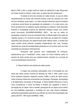 Moura (1997, p.54), a noção inicial de redes faz referência à algo desprovido
de núcleo central ou diretivo; neste caso, as redes não são hierárquicas.
             O estado da arte dos estudos em redes sociais, no que se refere
especificamente ao campo das Ciências Sociais, pode ser expresso por meio
de duas vertentes, quais sejam: 1) a rede enquanto elemento capaz de explicar
a estrutura social (teoria da explicação da realidade) e, 2) a rede como uma
forma de descrever as relações sociais presentes no cotidiano. Essa descrição
buscava a constatação empírica de diferentes relações sociais num campo
social circunscrito (SCHERER-WARREN, 2007).              No que se refere às
sociedades modernas, torna-se importante fazer a diferenciação entre redes de
relações sociais e um “conjunto de ação” das redes que se origina em contexto
específico para executar uma determinada tarefa. Mesmo assim, a análise das
redes sociais ainda enfrenta questões emblemáticas das mais variadas
naturezas por conta das ambigüidades presentes em um mundo cada vez mais
conectado por processos informacionais.
             Porquanto seja possível uma multiplicidade de enfoques,
depreende-se que é necessário, antes, traçar um breve histórico sobre os
estudos de redes sociais para que, posteriormente, articulem-se o conceito às
novas possibilidades educacionais.


      2.1 Breve histórico dos estudos de redes sociais


             A origem das primeiras articulações rumo à formulação de uma
teoria das redes sociais remonta às décadas de 1930 e 1940, porém numa
forma bastante incipiente. Segundo Lozares (1996), a teoria de redes sociais
sofreu diversas influências provenientes da Sociologia, Psicologia, Antropologia
e da Matemática. Ancorada na Psicologia, a Teoria Gestalt influenciou a forma
como concebemos a Teoria de Redes à medida que resgatava a forma e
percepção de um objeto. Para a Gestalt, percepção de um objeto ocorre dentro
de uma totalidade organizada e complexa em que, esta mesma totalidade,
apresenta propriedades específicas que diferem da soma das propriedades das
partes (SCOTT, 1991 apud LOZARES, 1996).



                                                                            270
 