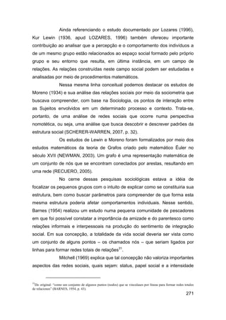 Ainda referenciando o estudo documentado por Lozares (1996),
Kur Lewin (1936, apud LOZARES, 1996) também ofereceu importante
contribuição ao analisar que a percepção e o comportamento dos indivíduos a
de um mesmo grupo estão relacionados ao espaço social formado pelo próprio
grupo e seu entorno que resulta, em última instância, em um campo de
relações. As relações construídas neste campo social podem ser estudadas e
analisadas por meio de procedimentos matemáticos.
                  Nessa mesma linha conceitual podemos destacar os estudos de
Moreno (1934) e sua análise das relações sociais por meio da sociometria que
buscava compreender, com base na Sociologia, os pontos de interação entre
as Sujeitos envolvidos em um determinado processo e contexto. Trata-se,
portanto, de uma análise de redes sociais que ocorre numa perspectiva
nomotética, ou seja, uma análise que busca descobrir e descrever padrões da
estrutura social (SCHERER-WARREN, 2007, p. 32).
                  Os estudos de Lewin e Moreno foram formalizados por meio dos
estudos matemáticos da teoria de Grafos criado pelo matemático Ëuler no
século XVII (NEWMAN, 2003). Um grafo é uma representação matemática de
um conjunto de nós que se encontram conectados por arestas, resultando em
uma rede (RECUERO, 2005).
                  No cerne dessas pesquisas sociológicas estava a idéia de
focalizar os pequenos grupos com o intuito de explicar como se constituiria sua
estrutura, bem como buscar parâmetros para compreender de que forma esta
mesma estrutura poderia afetar comportamentos individuais. Nesse sentido,
Barnes (1954) realizou um estudo numa pequena comunidade de pescadores
em que foi possível constatar a importância da amizade e do parentesco como
relações informais e interpessoais na produção do sentimento de integração
social. Em sua concepção, a totalidade da vida social deveria ser vista como
um conjunto de alguns pontos – os chamados nós – que seriam ligados por
linhas para formar redes totais de relações31.
                  Mitchell (1969) explica que tal concepção não valoriza importantes
aspectos das redes sociais, quais sejam: status, papel social e a intensidade


31
 Do original: “como um conjunto de algunos puntos (nodos) que se vinculases por líneas para formar redes totales
de relaciones” (BARNES, 1954, p. 43).
                                                                                                          271
 