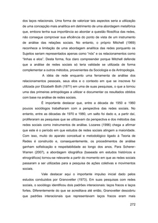 dos laços relacionais. Uma forma de valorizar tais aspectos seria a utilização
de uma concepção mais analítica em detrimento de uma abordagem metafórica
que, embora tenha sua importância ao abordar a questão filosófica das redes,
não consegue comprovar sua eficiência do ponto de vista de um instrumento
de análise das relações sociais. No entanto, o próprio Mitchell (1969)
reconhece a limitação de uma abordagem analítica das redes porquanto os
Sujeitos seriam representados apenas como “nós” e os relacionamentos como
“linhas e elos”. Desta forma, fica claro compreender porque Mitchell defende
que a análise de redes sociais só teria validade se utilizada de forma
complementar a outros métodos, provenientes da Sociologia e da Antropologia.
              A idéia de rede enquanto uma ferramenta de análise dos
relacionamentos pessoais, seus elos e o contexto em que se inscreve foi
utilizada por Elizabeth Both (1971) em uma de suas pesquisas, o que a tornou
uma das primeiras antropólogas a utilizar e documentar os resultados obtidos
com base na análise de redes sociais.
             É importante destacar que, entre a década de 1950 e 1960
poucos sociólogos trabalharam com a perspectiva das redes sociais. No
entanto, entre as décadas de 1970 e 1980, um salto foi dado e, a partir daí,
proliferaram as pesquisas que se utilizavam da perspectiva e dos métodos das
redes sociais como instrumentos de análise. Lozares (1996) chega a afirmar
que este é o período em que estudos de redes sociais atingem a maioridade.
Com isso, muito do aparato conceitual e metodológico ligado à Teoria de
Redes é construído e, consequentemente, os procedimentos de análise
ganham sofisticação e respeitabilidade ao longo dos anos. Para Scherer-
Warren (2007), a abordagem idiográfica (baseada em estudos históricos e
etnográficos) tornou-se relevante a partir do momento em que as redes sociais
passaram a ser utilizadas para a pesquisa de ações coletivas e movimentos
sociais.
             Vale destacar aqui o importante impulso inicial dado pelos
estudos conduzidos por Granovetter (1973). Em suas pesquisas com redes
sociais, o sociólogo identificou dois padrões interacionais: laços fracos e laços
fortes. Diferentemente do que se acreditava até então, Granovetter descobriu
que padrões interacionais que representavam laços fracos eram mais

                                                                             272
 