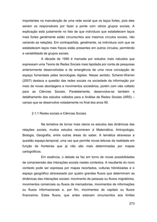 importantes na manutenção de uma rede social que os laços fortes, pois eles
seriam os responsáveis por fazer a ponte com vários grupos sociais. A
explicação está justamente no fato de que indivíduos que estabelecem laços
mais fortes geralmente estão circunscritos aos mesmos círculos sociais, não
variando as relações. Em contrapartida, geralmente, os indivíduos com que se
estabelecem laços mais fracos estão presentes em outros círculos, permitindo
a variabilidade de grupos sociais.
             A década de 1990 é marcada por estudos mais robustos que
expressam uma Teoria de Redes Sociais mais lapidada por conta de pesquisas
anteriormente desenvolvidas e da emergência de uma nova concepção de
espaço fomentada pelas tecnologias digitais. Nesse sentido, Scherer-Warren
(2007) destaca a questão das redes sociais na sociedade da informação por
meio de novas abordagens e movimentos societários, porém com viés voltado
para   as   Ciências   Sociais.      Paralelamente,   desenvolve-se   também   o
detalhamento dos estudos voltados para a Análise de Redes Sociais (ARS) –
campo que se desenvolve notadamente no final dos anos 90.


       2.1.1 Redes sociais e Ciências Sociais


             Na tentativa de tornar mais claros os estudos das dinâmicas das
relações sociais, muitos estudos recorreram à Matemática, Antropologia,
Biologia, Geografia, entre outras áreas do saber. A temática atravessa a
questão espaço-temporal, uma vez que permite novas leituras da realidade em
função de fronteiras que já não são mais determinadas por mapas
cartográficos.
             Em essência, o debate se faz em torno de novas possibilidades
de compreensão das interações sociais nestes contextos. A resultante do novo
contexto pode ser expressa por mapas recortados, culturas hibridizadas e o
espaço geográfico atravessado por quatro grandes fluxos que determinam as
dinâmicas das interações sociais: movimento de pessoas ou fluxos migratórios,
movimentos comerciais ou fluxos de mercadorias, movimentos de informações
ou fluxos informacionais e, por fim, movimentos de capitais ou fluxos
financeiros. Estes fluxos, que antes estavam circunscritos aos limites

                                                                           273
 