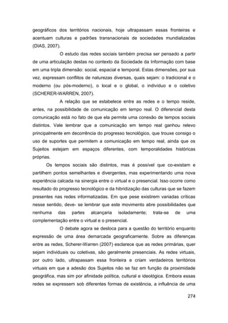 geográficos dos territórios nacionais, hoje ultrapassam essas fronteiras e
acentuam culturas e padrões transnacionais de sociedades mundializadas
(DIAS, 2007).
             O estudo das redes sociais também precisa ser pensado a partir
de uma articulação destas no contexto da Sociedade da Informação com base
em uma tripla dimensão: social, espacial e temporal. Estas dimensões, por sua
vez, expressam conflitos de naturezas diversas, quais sejam: o tradicional e o
moderno (ou pós-moderno), o local e o global, o indivíduo e o coletivo
(SCHERER-WARREN, 2007).
             A relação que se estabelece entre as redes e o tempo reside,
antes, na possibilidade de comunicação em tempo real. O diferencial desta
comunicação está no fato de que ela permite uma conexão de tempos sociais
distintos. Vale lembrar que a comunicação em tempo real ganhou relevo
principalmente em decorrência do progresso tecnológico, que trouxe consigo o
uso de suportes que permitem a comunicação em tempo real, ainda que os
Sujeitos estejam em espaços diferentes, com temporalidades históricas
próprias.
      Os tempos sociais são distintos, mas é possível que co-existam e
partilhem pontos semelhantes e divergentes, mas experimentando uma nova
experiência calcada na sinergia entre o virtual e o presencial. Isso ocorre como
resultado do progresso tecnológico e da hibridização das culturas que se fazem
presentes nas redes informatizadas. Em que pese existirem variadas críticas
nesse sentido, deve- se lembrar que este movimento abre possibilidades que
nenhuma     das    partes   alcançaria    isoladamente;    trata-se   de   uma
complementação entre o virtual e o presencial.
             O debate agora se desloca para a questão do território enquanto
expressão de uma área demarcada geograficamente. Sobre as diferenças
entre as redes, Scherer-Warren (2007) esclarece que as redes primárias, quer
sejam individuais ou coletivas, são geralmente presenciais. As redes virtuais,
por outro lado, ultrapassam essa fronteira e criam verdadeiros territórios
virtuais em que a adesão dos Sujeitos não se faz em função da proximidade
geográfica, mas sim por afinidade política, cultural e ideológica. Embora essas
redes se expressem sob diferentes formas de existência, a influência de uma

                                                                            274
 
