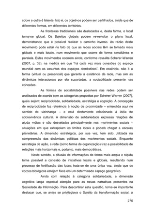 sobre a outra é latente. Isto é, os objetivos podem ser partilhados, ainda que de
diferentes formas, em diferentes territórios.
             As fronteiras tradicionais são deslocadas e, desta forma, o local
torna-se global. Os Sujeitos globais podem re-revisitar o plano local,
demonstrando que é possível realizar o caminho inverso. As razão deste
movimento pode estar no fato de que as redes sociais têm se tornado mais
globais e mais locais, num movimento que ocorre de forma simultânea e
paralela. Estes movimentos ocorrem ainda, conforme ressalta Scherer-Warren
(2007, p. 39), na medida em que “há cada vez mais conexões do espaço
mundial com os assuntos dos espaços domésticos”. Em essência, não é a
forma (virtual ou presencial) que garante a existência da rede, mas sim as
dinâmicas interacionais por ela suportadas, a sociabilidade presente nas
conexões.
             As formas de sociabilidade possíveis nas redes podem ser
analisadas de acordo com as categorias propostas por Scherer-Warren (2007),
quais sejam: reciprocidade, solidariedade, estratégia e cognição. A concepção
de reciprocidade faz referência à noção de proximidade – entendida aqui no
sentido de vizinhança – e está diretamente relacionada á idéia de
sobrevivência cultural. A dimensão de solidariedade expressa relações de
ajuda mútua e são desveladas principalmente nos movimentos sociais –
situações em que extrapolam os limites locais e podem chegar a escalas
planetárias. A dimensão estratégica, por sua vez, tem sido utilizada na
compreensão das dinâmicas políticas dos movimentos sociais. Enquanto
estratégia de ação, a rede (como forma de organização) traz a possibilidade de
relações mais horizontais e, portanto, mais democráticas.
      Neste sentido, a difusão de informações de forma mais ampla e rápida
torna possível a conexão de iniciativas locais e globais, resultando num
processo de fortificação das lutas; trata-se de uma única voz, ainda que os
corpos biológicos estejam fixos em um determinado espaço geográfico.
             Ainda com relação à categoria solidariedade, a dimensão
cognitiva lança especial atenção para as novas narrativas presentes na
Sociedade da Informação. Para descortinar esta questão, torna-se importante
destacar que, se antes se privilegiava o Sujeito da transformação social, a

                                                                             275
 
