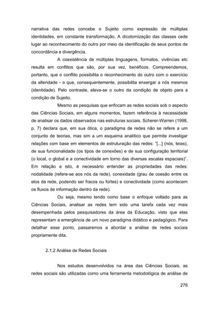 narrativa das redes concebe o Sujeito como expressão de múltiplas
identidades, em constante transformação. A dicotomização das classes cede
lugar ao reconhecimento do outro por meio da identificação de seus pontos de
concordância e divergência.
             A coexistência de múltiplas linguagens, formatos, vivências etc
resulta em conflitos que são, por sua vez, benéficos. Compreendemos,
portanto, que o conflito possibilita o reconhecimento do outro com o exercício
da alteridade - o que, consequentemente, possibilita enxergar a nós mesmos
(identidade). Pelo contraste, eleva-se o outro da condição de objeto para a
condição de Sujeito.
             Mesmo as pesquisas que enfocam as redes sociais sob o aspecto
das Ciências Sociais, em alguns momentos, fazem referência à necessidade
de analisar os dados observados nas estruturas sociais. Scherer-Warren (1998,
p. 7) declara que, em sua ótica, o paradigma de redes não se refere a um
conjunto de teorias, mas sim a um esquema analítico que permite investigar
relações com base em elementos de estruturação das redes: “[...] (nós, teias),
de sua funcionalidade (os tipos de conexões) e de sua configuração territorial
(o local, o global e a conectividade em torno das diversas escalas espaciais)”.
Em relação a isto, é necessário entender as propriedades das redes:
nodalidade (refere-se aos nós da rede), conexidade (grau de coesão entre os
elos da rede, podendo ser fracos ou fortes) e conectividade (como acontecem
os fluxos de informação dentro da rede).
             Ou seja, mesmo tendo como base o enfoque voltado para as
Ciências Sociais, analisar as redes tem sido uma tarefa cada vez mais
desempenhada pelos pesquisadores da área da Educação, visto que elas
representam a emergência de um novo paradigma didático e pedagógico. Para
detalhar esse ponto, passaremos a abordar a análise de redes sociais
propriamente dita.


       2.1.2 Análise de Redes Sociais


             Nos estudos desenvolvidos na área das Ciências Sociais, as
redes sociais são utilizadas como uma ferramenta metodológica de análise de

                                                                           276
 
