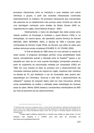 processos interacionais entre os indivíduos e suas relações com outros
indivíduos e grupos, a partir das conexões interpessoais construídas
sistematicamente no cotidiano. Os processos interacionais aqui mencionados
são passíveis de um detalhamento mais pontual, exato, limítrofe por meio de
uma abordagem conhecida como Análise de Redes Sociais (ARS ou,
originalmente em inglês, Social Network Analysis – SNA).
                   Historicamente, o marco da abordagem das redes sociais como
método analítico na Sociologia é creditado a Jacob Moreno (1934) e, na
Antropologia, na mesma época, são apontados autores diversos de Harvard
(MOLINA, 2004; NEWMAN, 2003). A década de 1960 é marcada pelas
contribuições de Harrison Coyler White, de Harvard, que utiliza as redes para
analisar estruturas sociais complexas (FOLMER, R.; M. YOUNG, 2008).
                   O final da década de 1960 marca um novo período no estudo de
redes sociais. O progresso tecnológico permitiu novas possibilidades neste
campo, principalmente quando a interação entre os Sujeitos32 passou a ser
estudada por meio de um novo suporte tecnológico (computador pessoal) a
partir do surgimento da comunicação mediada por computador (CMC) em
1969. Um novo impulso foi dado ao processo com o desenvolvimento das
chamadas interfaces gráficas (do original em inglês, Graphical User Interface)
na década de 70, que facilitaram o uso do computador pelo usuário não-
especializado em informática. Soma-se a este fator o desenvolvimento de
softwares33 capazes de computar dados cada vez mais minuciosos, abrindo
novas possibilidades de análise e utilização desta metodologia em diversas
áreas do saber. Molina (2004) destaca a característica interdisciplinar da ARS
por meio do panorama de seu desenvolvimento.




32
  A literatura sobre o tema traz a expressão “ator” ou “atores sociais” para expressar o indivíduo que faz parte da rede
social e exerce nela um papel específico. No âmbito deste artigo, adotaremos a expressão Sujeito por entender que se
trata de pessoas que, embora desempenhem papéis sociais, têm seu lugar na sociedade enquanto construtores da
realidade social.
           33
             Existem alguns softwares disponíveis no mercado para análise de redes sociais. Um dos
softwares     mais      utilizados     é    o     UCINET       (uma      lista    pode     ser     encontrada       em
http://www.insna.org/software/index.html).

                                                                                                                  277
 