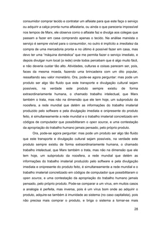 consumidor comprar tecido e contratar um alfaiate para que este faça o serviço
ou adquirir a calça pronta numa alfaiataria, ou ainda o que pareceria impossível
nos tempos de Marx, ele observa como o alfaiate faz e divulga aos colegas que
passam a fazer em casa comprando apenas o tecido. Na análise marxista o
serviço é sempre visível para o consumidor, no outro é implícito a imediatez da
compra de uma mercadoria pronta e no último é possível fazer em casa, mas
devo ter uma “máquina doméstica” que me permita fazer o serviço imediato, e
depois divulgar num local (a rede) onde todos percebam que é algo muito fácil,
e não deveria custar tão alto. Atividades, culturas e coisas parecem ser, pois,
faces da mesma moeda, fazendo uma brincadeira com um dito popular,
ressaltando seu valor monetário. Ora, pode-se agora perguntar: mas pode um
produto ser algo tão fluido que este transporte e divulgação cultural sejam
possíveis,   na   verdade     este   produto    sempre     existiu   de   forma
extraordinariamente humana, o chamado trabalho intelectual, que Marx
também o trata, mas não na dimensão que ele tem hoje, um subproduto da
noosfera, a rede mundial que detém as informações do trabalho imaterial
produzido pelo software e pela divulgação imediata e onipresente do produto
feito, é simultaneamente a rede mundial e o trabalho imaterial concretizado em
códigos de computador que possibilitaram o open source, e uma contestação
da apropriação do trabalho humano jamais pensado, pelo próprio produto.
      Ora, pode-se agora perguntar: mas pode um produto ser algo tão fluido
que este transporte e divulgação cultural sejam possíveis, na verdade este
produto sempre existiu de forma extraordinariamente humana, o chamado
trabalho intelectual, que Marx também o trata, mas não na dimensão que ele
tem hoje, um subproduto da noosfera, a rede mundial que detém as
informações do trabalho imaterial produzido pelo software e pela divulgação
imediata e onipresente do produto feito, é simultaneamente a rede mundial e o
trabalho imaterial concretizado em códigos de computador que possibilitaram o
open source, e uma contestação da apropriação do trabalho humano jamais
pensado, pelo próprio produto. Pode-se comparar a um vírus, em muitos casos
a analogia é perfeita, mas inversa, pois é um vírus bom onde ao adquirir o
produto, adquire-se também à imunidade ao sistema (no caso capitalista), pois
não precisa mais comprar o produto, e briga o sistema a tornar-se mais

                                                                             28
 