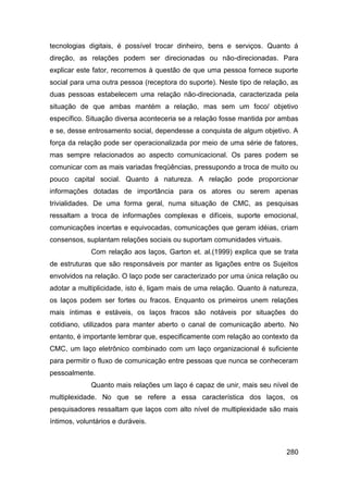 tecnologias digitais, é possível trocar dinheiro, bens e serviços. Quanto á
direção, as relações podem ser direcionadas ou não-direcionadas. Para
explicar este fator, recorremos à questão de que uma pessoa fornece suporte
social para uma outra pessoa (receptora do suporte). Neste tipo de relação, as
duas pessoas estabelecem uma relação não-direcionada, caracterizada pela
situação de que ambas mantém a relação, mas sem um foco/ objetivo
específico. Situação diversa aconteceria se a relação fosse mantida por ambas
e se, desse entrosamento social, dependesse a conquista de algum objetivo. A
força da relação pode ser operacionalizada por meio de uma série de fatores,
mas sempre relacionados ao aspecto comunicacional. Os pares podem se
comunicar com as mais variadas freqüências, pressupondo a troca de muito ou
pouco capital social. Quanto á natureza. A relação pode proporcionar
informações dotadas de importância para os atores ou serem apenas
trivialidades. De uma forma geral, numa situação de CMC, as pesquisas
ressaltam a troca de informações complexas e difíceis, suporte emocional,
comunicações incertas e equivocadas, comunicações que geram idéias, criam
consensos, suplantam relações sociais ou suportam comunidades virtuais.
             Com relação aos laços, Garton et. al.(1999) explica que se trata
de estruturas que são responsáveis por manter as ligações entre os Sujeitos
envolvidos na relação. O laço pode ser caracterizado por uma única relação ou
adotar a multiplicidade, isto é, ligam mais de uma relação. Quanto à natureza,
os laços podem ser fortes ou fracos. Enquanto os primeiros unem relações
mais íntimas e estáveis, os laços fracos são notáveis por situações do
cotidiano, utilizados para manter aberto o canal de comunicação aberto. No
entanto, é importante lembrar que, especificamente com relação ao contexto da
CMC, um laço eletrônico combinado com um laço organizacional é suficiente
para permitir o fluxo de comunicação entre pessoas que nunca se conheceram
pessoalmente.
             Quanto mais relações um laço é capaz de unir, mais seu nível de
multiplexidade. No que se refere a essa característica dos laços, os
pesquisadores ressaltam que laços com alto nível de multiplexidade são mais
íntimos, voluntários e duráveis.



                                                                          280
 